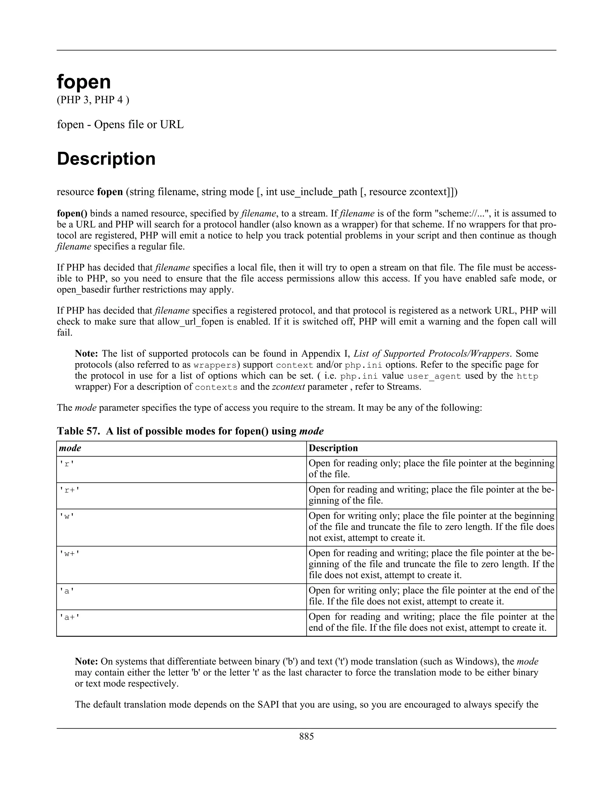 fopen
(PHP 3, PHP 4 )
fopen - Opens file or URL
Description
resource fopen (string filename, string mode [, int use_include_path [, resource zcontext]])
fopen() binds a named resource, specified by filename, to a stream. If filename is of the form "scheme://...", it is assumed to
be a URL and PHP will search for a protocol handler (also known as a wrapper) for that scheme. If no wrappers for that pro-
tocol are registered, PHP will emit a notice to help you track potential problems in your script and then continue as though
filename specifies a regular file.
If PHP has decided that filename specifies a local file, then it will try to open a stream on that file. The file must be access-
ible to PHP, so you need to ensure that the file access permissions allow this access. If you have enabled safe mode, or
open_basedir further restrictions may apply.
If PHP has decided that filename specifies a registered protocol, and that protocol is registered as a network URL, PHP will
check to make sure that allow_url_fopen is enabled. If it is switched off, PHP will emit a warning and the fopen call will
fail.
Note: The list of supported protocols can be found in Appendix I, List of Supported Protocols/Wrappers. Some
protocols (also referred to as wrappers) support context and/or php.ini options. Refer to the specific page for
the protocol in use for a list of options which can be set. ( i.e. php.ini value user_agent used by the http
wrapper) For a description of contexts and the zcontext parameter , refer to Streams.
The mode parameter specifies the type of access you require to the stream. It may be any of the following:
Table 57. A list of possible modes for fopen() using mode
mode Description
'r' Open for reading only; place the file pointer at the beginning
of the file.
'r+' Open for reading and writing; place the file pointer at the be-
ginning of the file.
'w' Open for writing only; place the file pointer at the beginning
of the file and truncate the file to zero length. If the file does
not exist, attempt to create it.
'w+' Open for reading and writing; place the file pointer at the be-
ginning of the file and truncate the file to zero length. If the
file does not exist, attempt to create it.
'a' Open for writing only; place the file pointer at the end of the
file. If the file does not exist, attempt to create it.
'a+' Open for reading and writing; place the file pointer at the
end of the file. If the file does not exist, attempt to create it.
Note: On systems that differentiate between binary ('b') and text ('t') mode translation (such as Windows), the mode
may contain either the letter 'b' or the letter 't' as the last character to force the translation mode to be either binary
or text mode respectively.
The default translation mode depends on the SAPI that you are using, so you are encouraged to always specify the
885
 