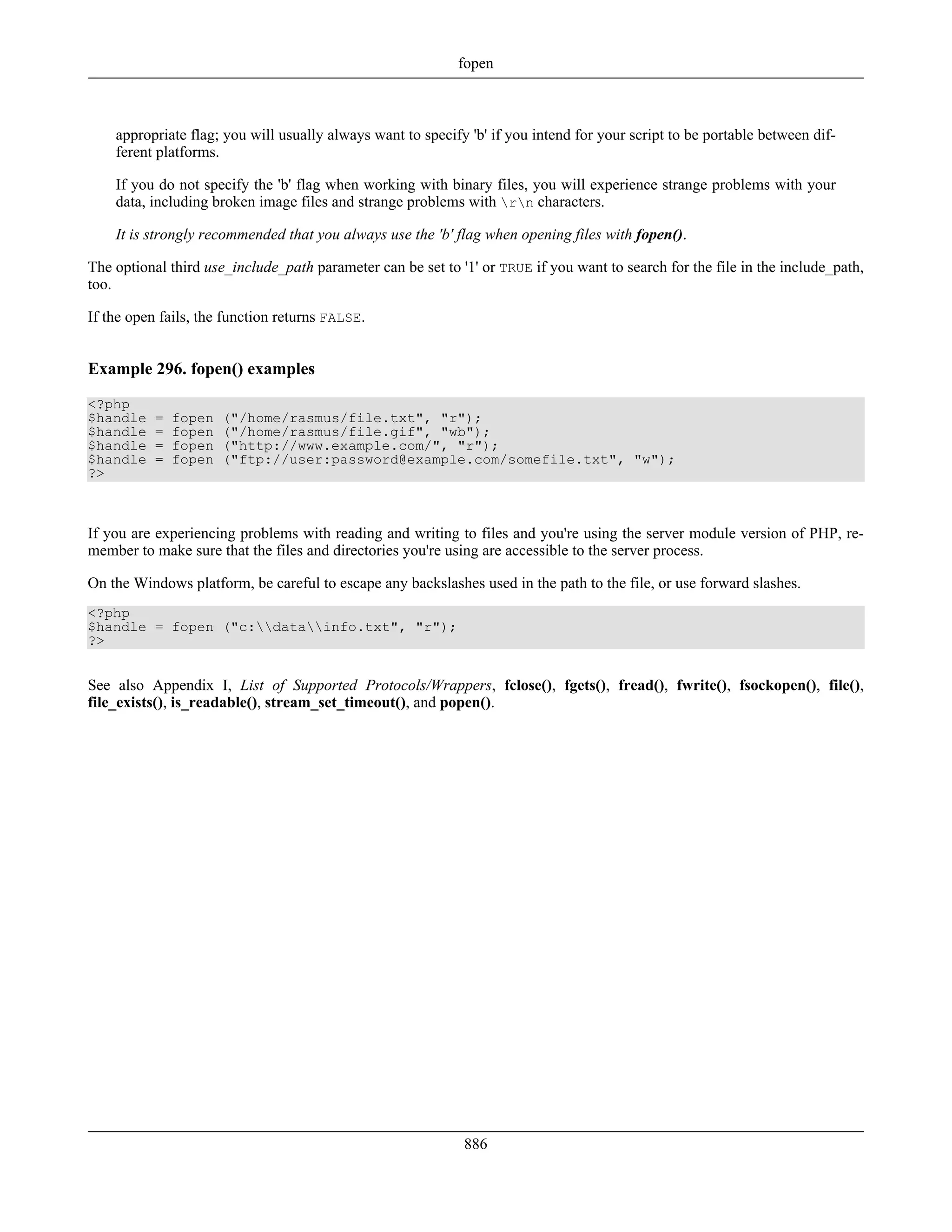 appropriate flag; you will usually always want to specify 'b' if you intend for your script to be portable between dif-
ferent platforms.
If you do not specify the 'b' flag when working with binary files, you will experience strange problems with your
data, including broken image files and strange problems with rn characters.
It is strongly recommended that you always use the 'b' flag when opening files with fopen().
The optional third use_include_path parameter can be set to '1' or TRUE if you want to search for the file in the include_path,
too.
If the open fails, the function returns FALSE.
Example 296. fopen() examples
<?php
$handle = fopen ("/home/rasmus/file.txt", "r");
$handle = fopen ("/home/rasmus/file.gif", "wb");
$handle = fopen ("http://www.example.com/", "r");
$handle = fopen ("ftp://user:password@example.com/somefile.txt", "w");
?>
If you are experiencing problems with reading and writing to files and you're using the server module version of PHP, re-
member to make sure that the files and directories you're using are accessible to the server process.
On the Windows platform, be careful to escape any backslashes used in the path to the file, or use forward slashes.
<?php
$handle = fopen ("c:datainfo.txt", "r");
?>
See also Appendix I, List of Supported Protocols/Wrappers, fclose(), fgets(), fread(), fwrite(), fsockopen(), file(),
file_exists(), is_readable(), stream_set_timeout(), and popen().
fopen
886
 