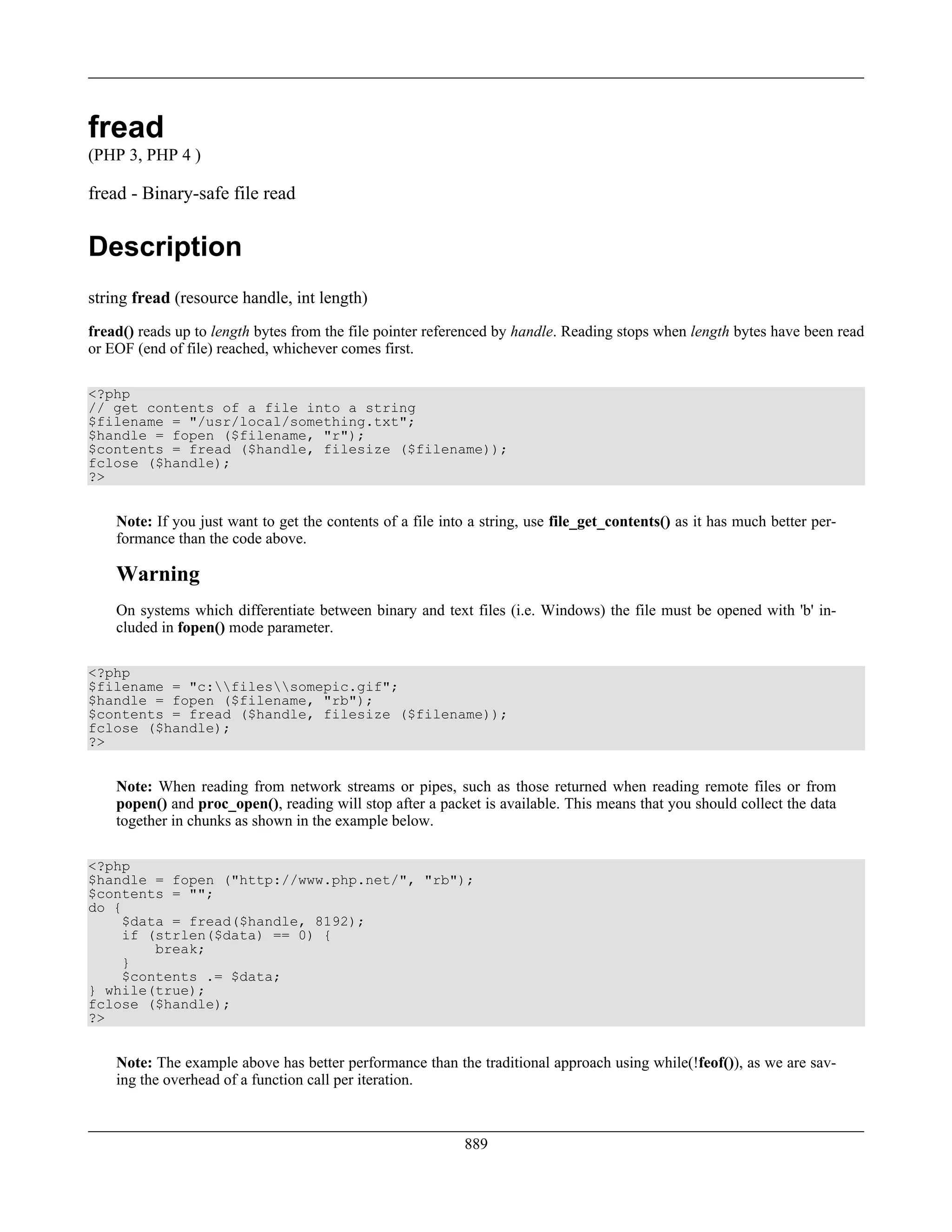 fread
(PHP 3, PHP 4 )
fread - Binary-safe file read
Description
string fread (resource handle, int length)
fread() reads up to length bytes from the file pointer referenced by handle. Reading stops when length bytes have been read
or EOF (end of file) reached, whichever comes first.
<?php
// get contents of a file into a string
$filename = "/usr/local/something.txt";
$handle = fopen ($filename, "r");
$contents = fread ($handle, filesize ($filename));
fclose ($handle);
?>
Note: If you just want to get the contents of a file into a string, use file_get_contents() as it has much better per-
formance than the code above.
Warning
On systems which differentiate between binary and text files (i.e. Windows) the file must be opened with 'b' in-
cluded in fopen() mode parameter.
<?php
$filename = "c:filessomepic.gif";
$handle = fopen ($filename, "rb");
$contents = fread ($handle, filesize ($filename));
fclose ($handle);
?>
Note: When reading from network streams or pipes, such as those returned when reading remote files or from
popen() and proc_open(), reading will stop after a packet is available. This means that you should collect the data
together in chunks as shown in the example below.
<?php
$handle = fopen ("http://www.php.net/", "rb");
$contents = "";
do {
$data = fread($handle, 8192);
if (strlen($data) == 0) {
break;
}
$contents .= $data;
} while(true);
fclose ($handle);
?>
Note: The example above has better performance than the traditional approach using while(!feof()), as we are sav-
ing the overhead of a function call per iteration.
889
 