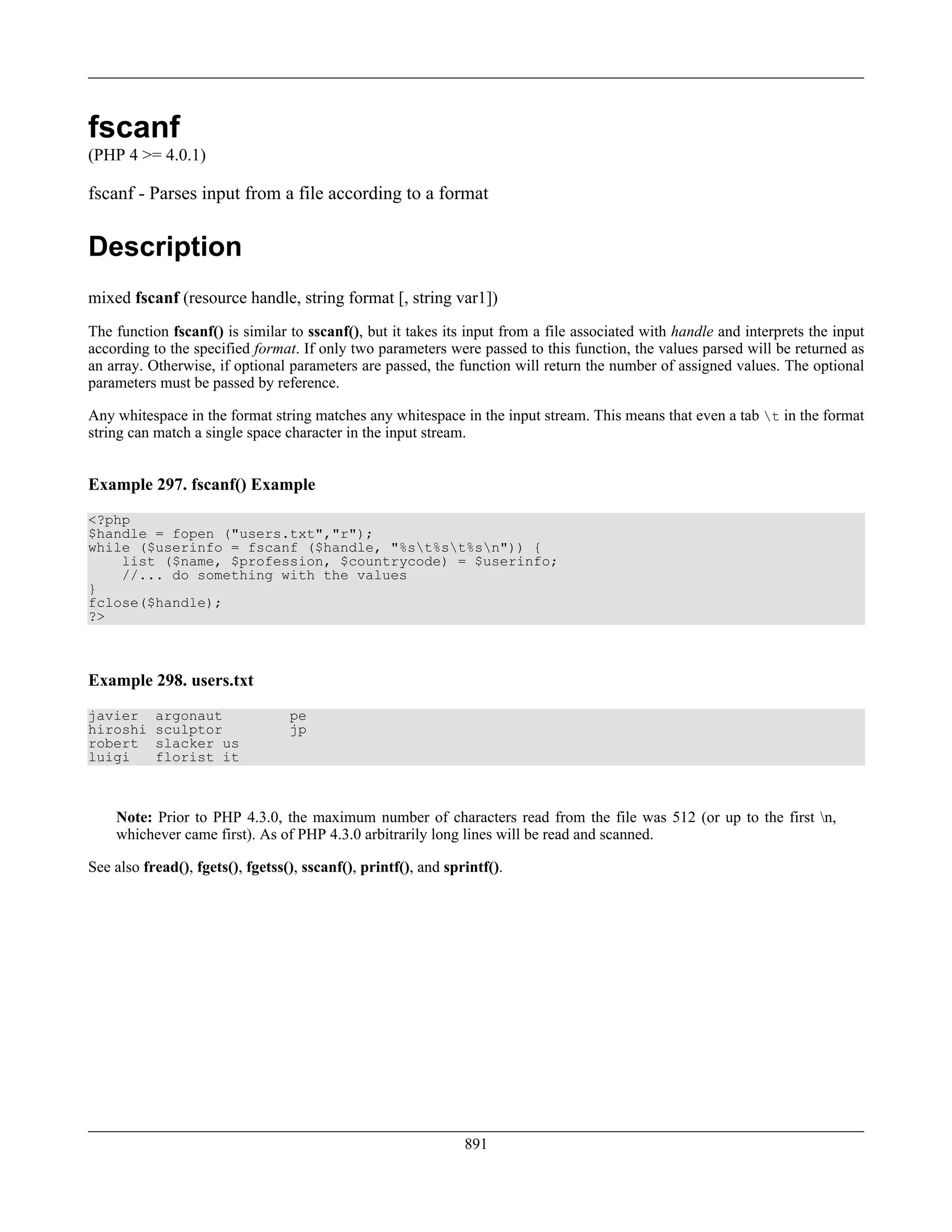 fscanf
(PHP 4 >= 4.0.1)
fscanf - Parses input from a file according to a format
Description
mixed fscanf (resource handle, string format [, string var1])
The function fscanf() is similar to sscanf(), but it takes its input from a file associated with handle and interprets the input
according to the specified format. If only two parameters were passed to this function, the values parsed will be returned as
an array. Otherwise, if optional parameters are passed, the function will return the number of assigned values. The optional
parameters must be passed by reference.
Any whitespace in the format string matches any whitespace in the input stream. This means that even a tab t in the format
string can match a single space character in the input stream.
Example 297. fscanf() Example
<?php
$handle = fopen ("users.txt","r");
while ($userinfo = fscanf ($handle, "%st%st%sn")) {
list ($name, $profession, $countrycode) = $userinfo;
//... do something with the values
}
fclose($handle);
?>
Example 298. users.txt
javier argonaut pe
hiroshi sculptor jp
robert slacker us
luigi florist it
Note: Prior to PHP 4.3.0, the maximum number of characters read from the file was 512 (or up to the first n,
whichever came first). As of PHP 4.3.0 arbitrarily long lines will be read and scanned.
See also fread(), fgets(), fgetss(), sscanf(), printf(), and sprintf().
891
 