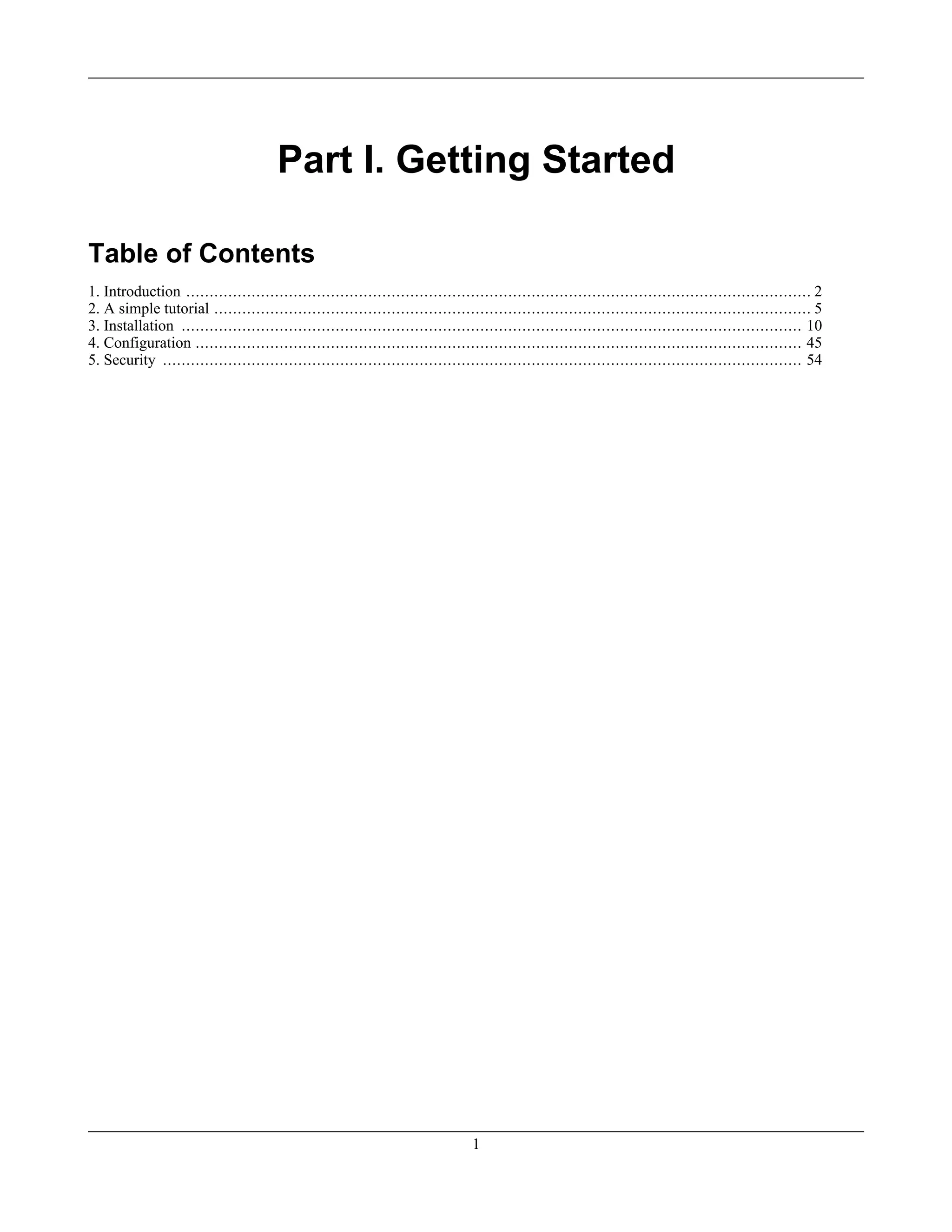 Part I. Getting Started
Table of Contents
1. Introduction ...................................................................................................................................... 2
2. A simple tutorial ................................................................................................................................ 5
3. Installation ..................................................................................................................................... 10
4. Configuration .................................................................................................................................. 45
5. Security ......................................................................................................................................... 54
1
 