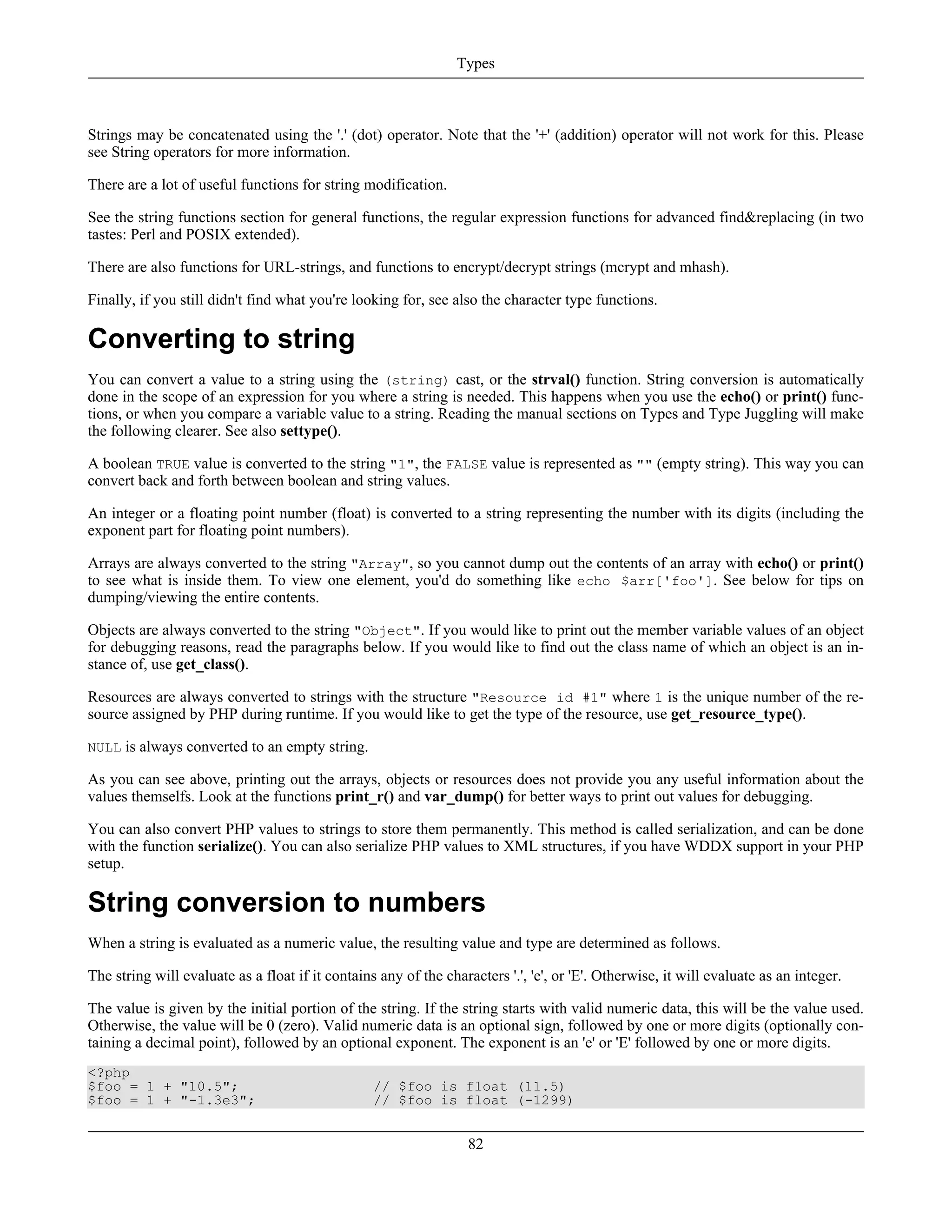 Strings may be concatenated using the '.' (dot) operator. Note that the '+' (addition) operator will not work for this. Please
see String operators for more information.
There are a lot of useful functions for string modification.
See the string functions section for general functions, the regular expression functions for advanced find&replacing (in two
tastes: Perl and POSIX extended).
There are also functions for URL-strings, and functions to encrypt/decrypt strings (mcrypt and mhash).
Finally, if you still didn't find what you're looking for, see also the character type functions.
Converting to string
You can convert a value to a string using the (string) cast, or the strval() function. String conversion is automatically
done in the scope of an expression for you where a string is needed. This happens when you use the echo() or print() func-
tions, or when you compare a variable value to a string. Reading the manual sections on Types and Type Juggling will make
the following clearer. See also settype().
A boolean TRUE value is converted to the string "1", the FALSE value is represented as "" (empty string). This way you can
convert back and forth between boolean and string values.
An integer or a floating point number (float) is converted to a string representing the number with its digits (including the
exponent part for floating point numbers).
Arrays are always converted to the string "Array", so you cannot dump out the contents of an array with echo() or print()
to see what is inside them. To view one element, you'd do something like echo $arr['foo']. See below for tips on
dumping/viewing the entire contents.
Objects are always converted to the string "Object". If you would like to print out the member variable values of an object
for debugging reasons, read the paragraphs below. If you would like to find out the class name of which an object is an in-
stance of, use get_class().
Resources are always converted to strings with the structure "Resource id #1" where 1 is the unique number of the re-
source assigned by PHP during runtime. If you would like to get the type of the resource, use get_resource_type().
NULL is always converted to an empty string.
As you can see above, printing out the arrays, objects or resources does not provide you any useful information about the
values themselfs. Look at the functions print_r() and var_dump() for better ways to print out values for debugging.
You can also convert PHP values to strings to store them permanently. This method is called serialization, and can be done
with the function serialize(). You can also serialize PHP values to XML structures, if you have WDDX support in your PHP
setup.
String conversion to numbers
When a string is evaluated as a numeric value, the resulting value and type are determined as follows.
The string will evaluate as a float if it contains any of the characters '.', 'e', or 'E'. Otherwise, it will evaluate as an integer.
The value is given by the initial portion of the string. If the string starts with valid numeric data, this will be the value used.
Otherwise, the value will be 0 (zero). Valid numeric data is an optional sign, followed by one or more digits (optionally con-
taining a decimal point), followed by an optional exponent. The exponent is an 'e' or 'E' followed by one or more digits.
<?php
$foo = 1 + "10.5"; // $foo is float (11.5)
$foo = 1 + "-1.3e3"; // $foo is float (-1299)
Types
82
 