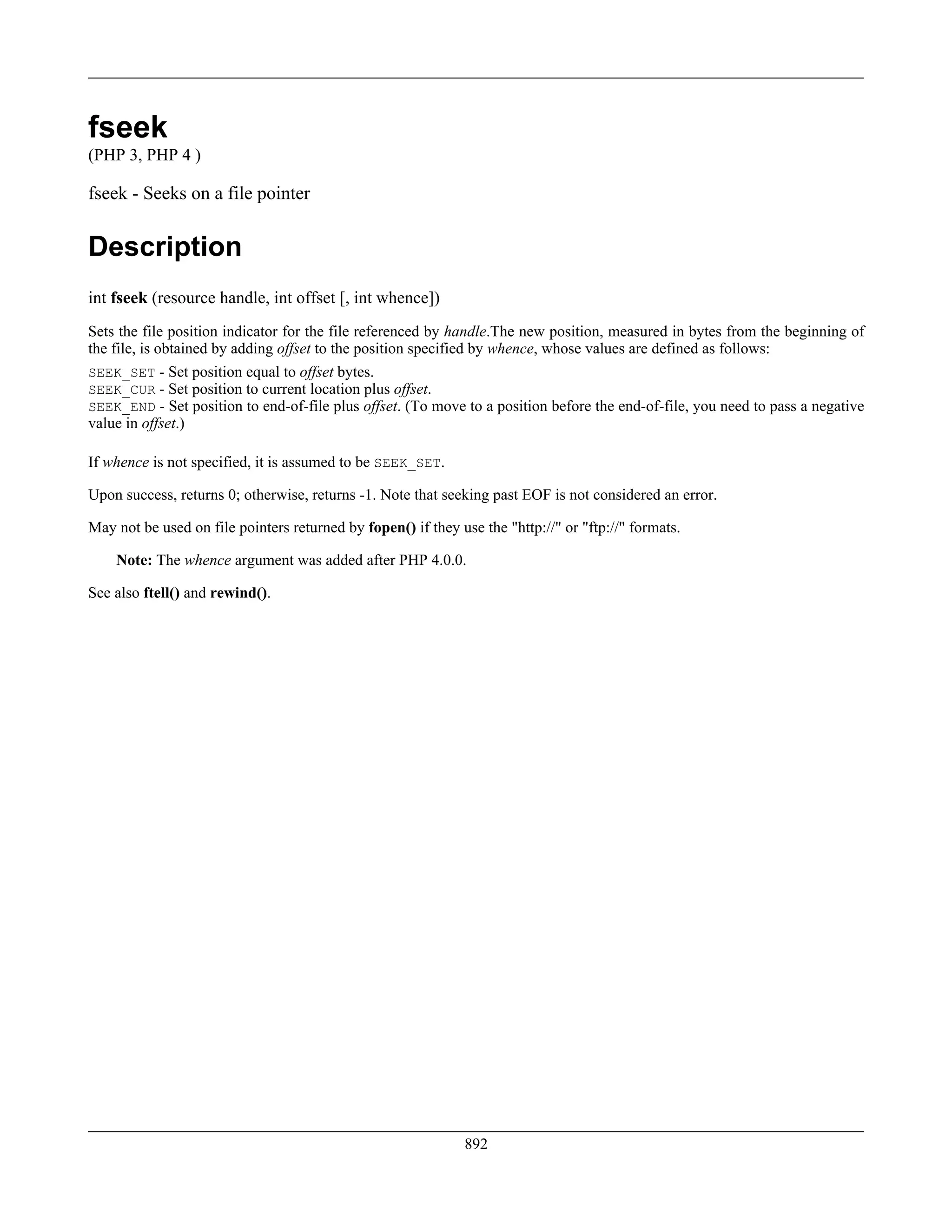 fseek
(PHP 3, PHP 4 )
fseek - Seeks on a file pointer
Description
int fseek (resource handle, int offset [, int whence])
Sets the file position indicator for the file referenced by handle.The new position, measured in bytes from the beginning of
the file, is obtained by adding offset to the position specified by whence, whose values are defined as follows:
SEEK_SET - Set position equal to offset bytes.
SEEK_CUR - Set position to current location plus offset.
SEEK_END - Set position to end-of-file plus offset. (To move to a position before the end-of-file, you need to pass a negative
value in offset.)
If whence is not specified, it is assumed to be SEEK_SET.
Upon success, returns 0; otherwise, returns -1. Note that seeking past EOF is not considered an error.
May not be used on file pointers returned by fopen() if they use the "http://" or "ftp://" formats.
Note: The whence argument was added after PHP 4.0.0.
See also ftell() and rewind().
892
 