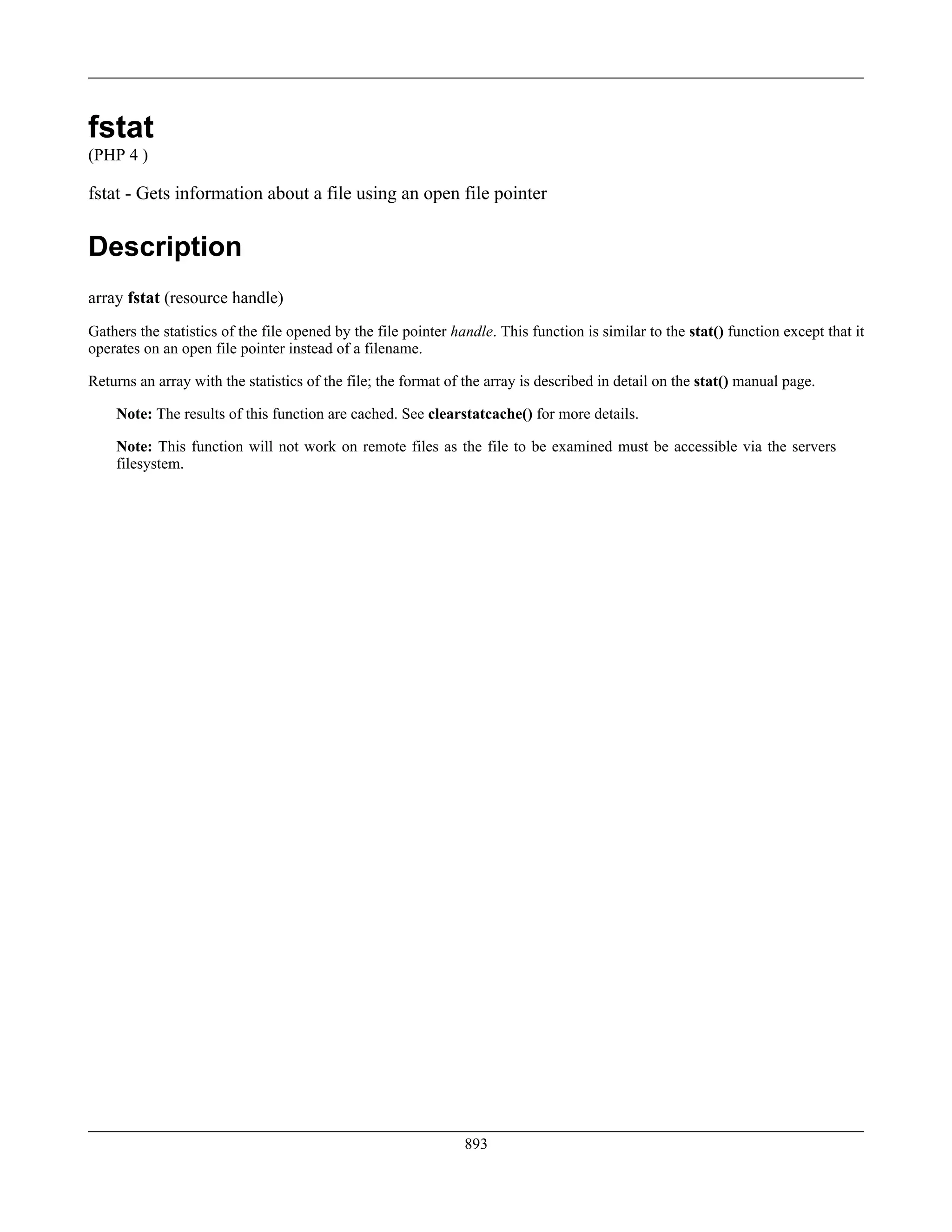 fstat
(PHP 4 )
fstat - Gets information about a file using an open file pointer
Description
array fstat (resource handle)
Gathers the statistics of the file opened by the file pointer handle. This function is similar to the stat() function except that it
operates on an open file pointer instead of a filename.
Returns an array with the statistics of the file; the format of the array is described in detail on the stat() manual page.
Note: The results of this function are cached. See clearstatcache() for more details.
Note: This function will not work on remote files as the file to be examined must be accessible via the servers
filesystem.
893
 
