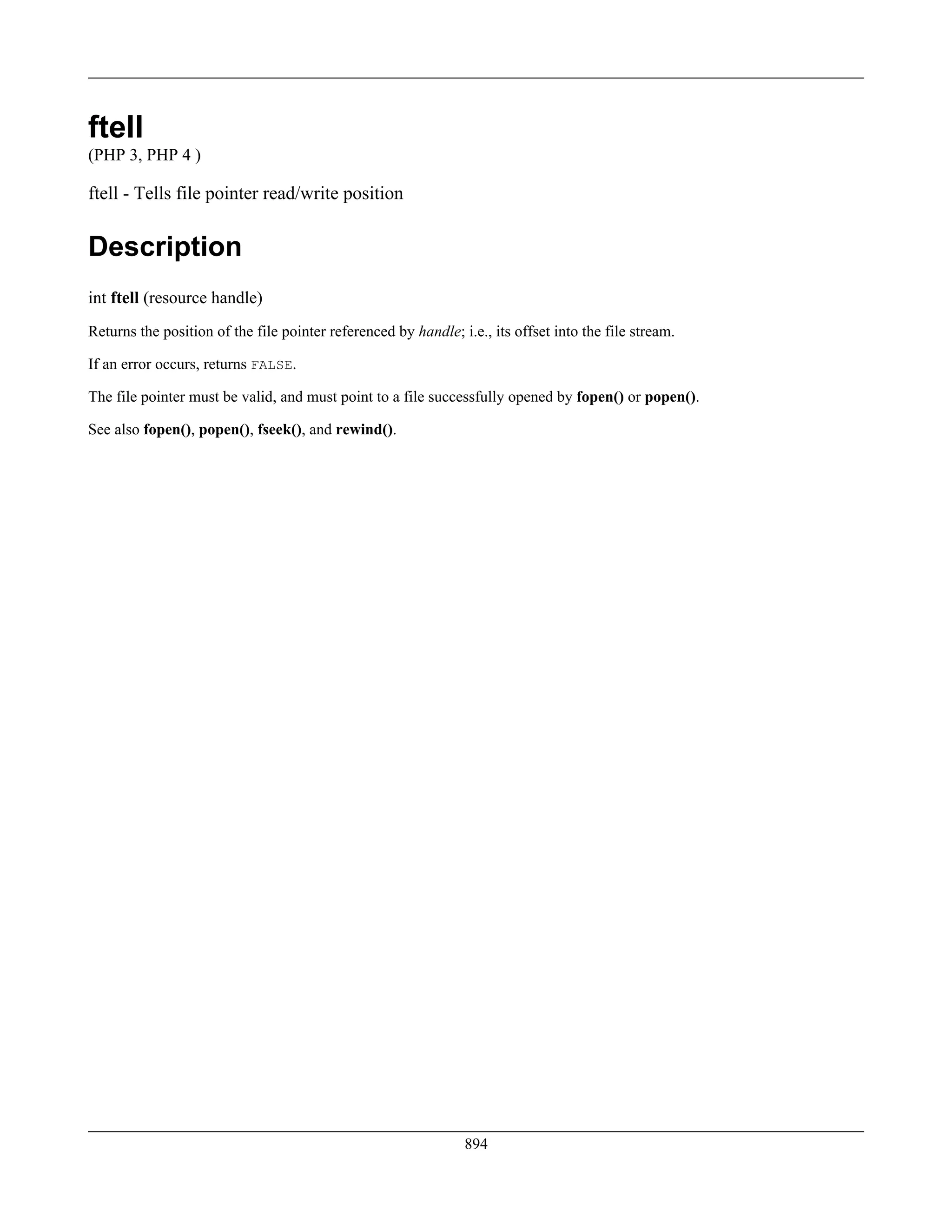 ftell
(PHP 3, PHP 4 )
ftell - Tells file pointer read/write position
Description
int ftell (resource handle)
Returns the position of the file pointer referenced by handle; i.e., its offset into the file stream.
If an error occurs, returns FALSE.
The file pointer must be valid, and must point to a file successfully opened by fopen() or popen().
See also fopen(), popen(), fseek(), and rewind().
894
 