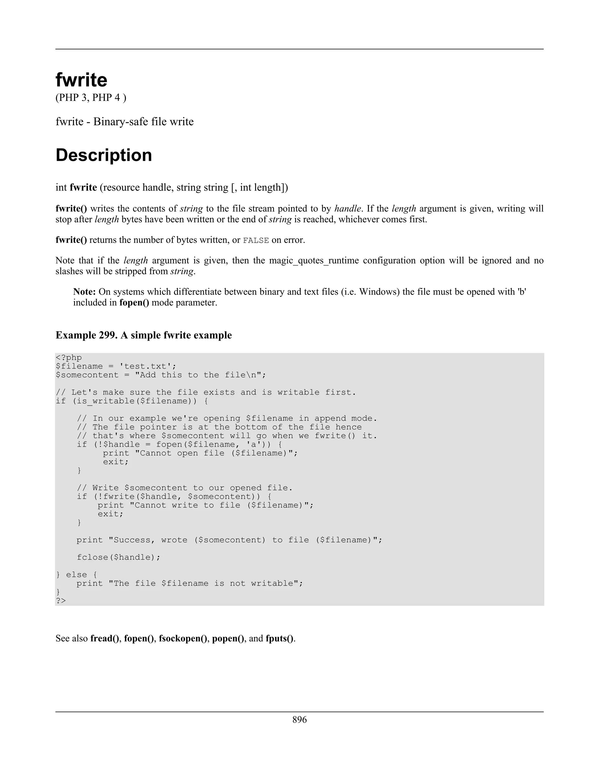 fwrite
(PHP 3, PHP 4 )
fwrite - Binary-safe file write
Description
int fwrite (resource handle, string string [, int length])
fwrite() writes the contents of string to the file stream pointed to by handle. If the length argument is given, writing will
stop after length bytes have been written or the end of string is reached, whichever comes first.
fwrite() returns the number of bytes written, or FALSE on error.
Note that if the length argument is given, then the magic_quotes_runtime configuration option will be ignored and no
slashes will be stripped from string.
Note: On systems which differentiate between binary and text files (i.e. Windows) the file must be opened with 'b'
included in fopen() mode parameter.
Example 299. A simple fwrite example
<?php
$filename = 'test.txt';
$somecontent = "Add this to the filen";
// Let's make sure the file exists and is writable first.
if (is_writable($filename)) {
// In our example we're opening $filename in append mode.
// The file pointer is at the bottom of the file hence
// that's where $somecontent will go when we fwrite() it.
if (!$handle = fopen($filename, 'a')) {
print "Cannot open file ($filename)";
exit;
}
// Write $somecontent to our opened file.
if (!fwrite($handle, $somecontent)) {
print "Cannot write to file ($filename)";
exit;
}
print "Success, wrote ($somecontent) to file ($filename)";
fclose($handle);
} else {
print "The file $filename is not writable";
}
?>
See also fread(), fopen(), fsockopen(), popen(), and fputs().
896
 