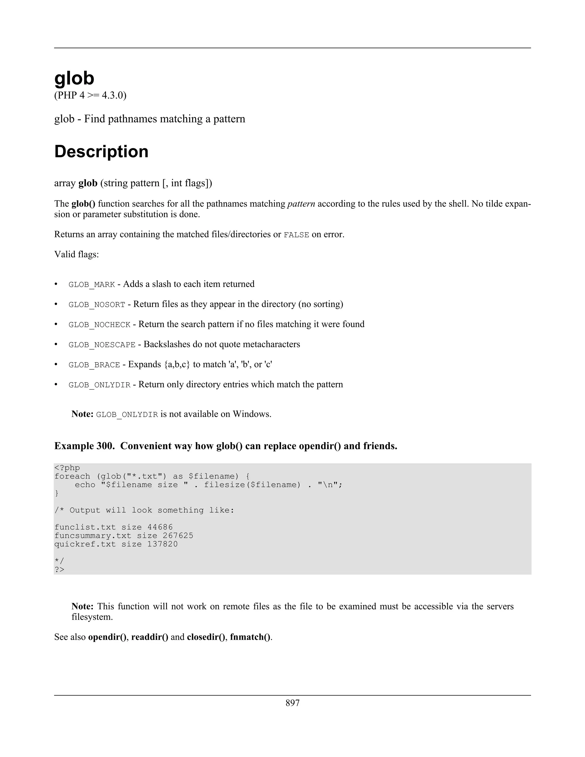 glob
(PHP 4 >= 4.3.0)
glob - Find pathnames matching a pattern
Description
array glob (string pattern [, int flags])
The glob() function searches for all the pathnames matching pattern according to the rules used by the shell. No tilde expan-
sion or parameter substitution is done.
Returns an array containing the matched files/directories or FALSE on error.
Valid flags:
• GLOB_MARK - Adds a slash to each item returned
• GLOB_NOSORT - Return files as they appear in the directory (no sorting)
• GLOB_NOCHECK - Return the search pattern if no files matching it were found
• GLOB_NOESCAPE - Backslashes do not quote metacharacters
• GLOB_BRACE - Expands {a,b,c} to match 'a', 'b', or 'c'
• GLOB_ONLYDIR - Return only directory entries which match the pattern
Note: GLOB_ONLYDIR is not available on Windows.
Example 300. Convenient way how glob() can replace opendir() and friends.
<?php
foreach (glob("*.txt") as $filename) {
echo "$filename size " . filesize($filename) . "n";
}
/* Output will look something like:
funclist.txt size 44686
funcsummary.txt size 267625
quickref.txt size 137820
*/
?>
Note: This function will not work on remote files as the file to be examined must be accessible via the servers
filesystem.
See also opendir(), readdir() and closedir(), fnmatch().
897
 