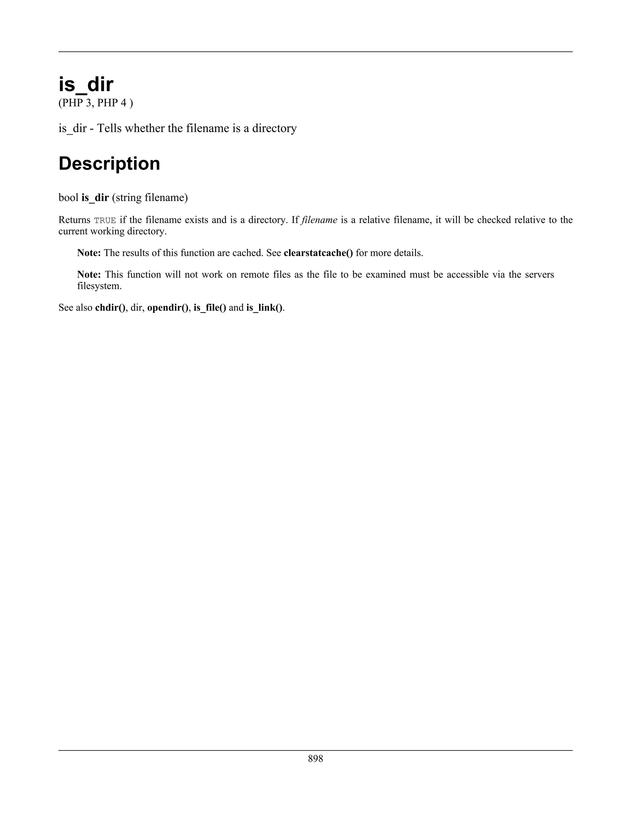 is_dir
(PHP 3, PHP 4 )
is_dir - Tells whether the filename is a directory
Description
bool is_dir (string filename)
Returns TRUE if the filename exists and is a directory. If filename is a relative filename, it will be checked relative to the
current working directory.
Note: The results of this function are cached. See clearstatcache() for more details.
Note: This function will not work on remote files as the file to be examined must be accessible via the servers
filesystem.
See also chdir(), dir, opendir(), is_file() and is_link().
898
 