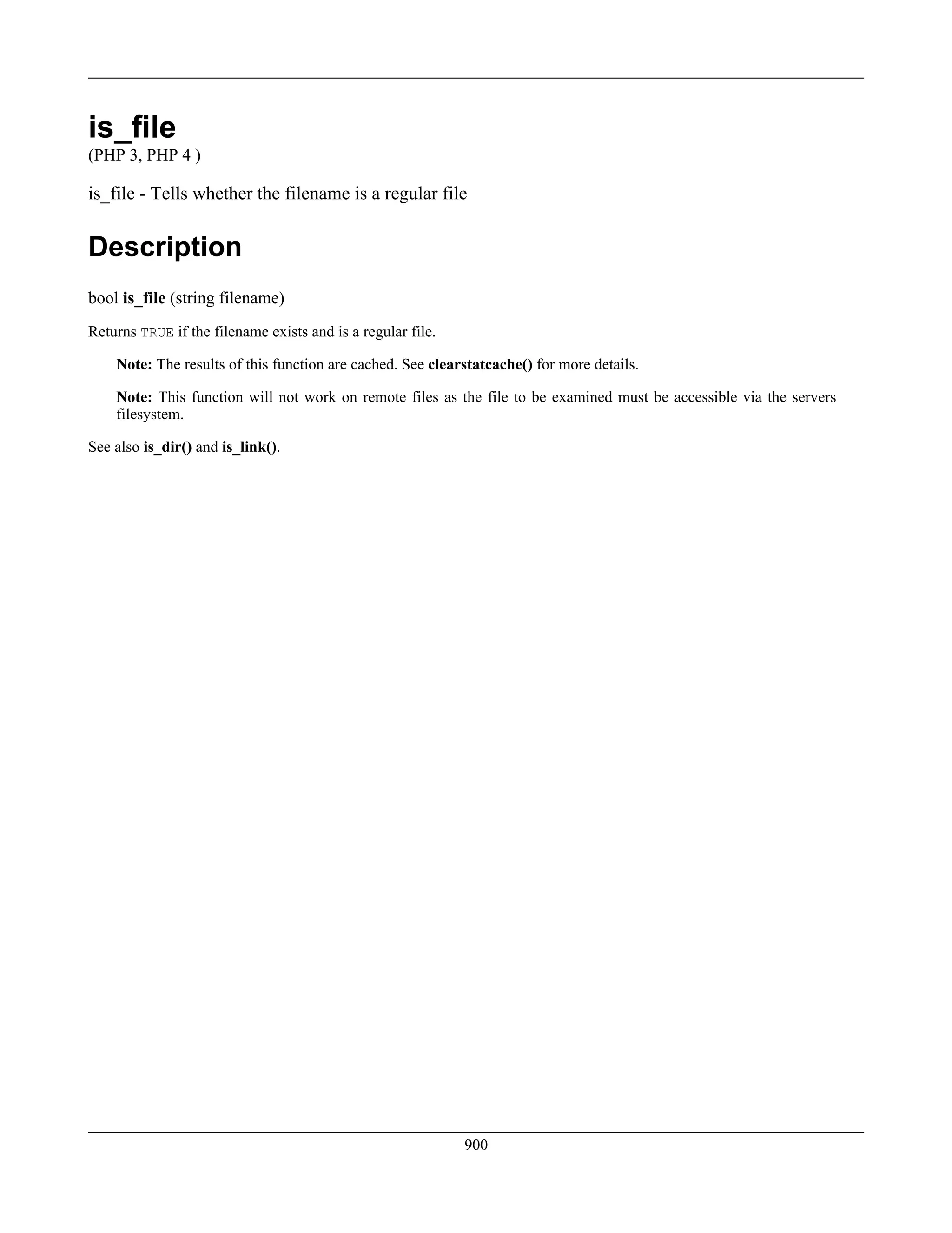 is_file
(PHP 3, PHP 4 )
is_file - Tells whether the filename is a regular file
Description
bool is_file (string filename)
Returns TRUE if the filename exists and is a regular file.
Note: The results of this function are cached. See clearstatcache() for more details.
Note: This function will not work on remote files as the file to be examined must be accessible via the servers
filesystem.
See also is_dir() and is_link().
900
 