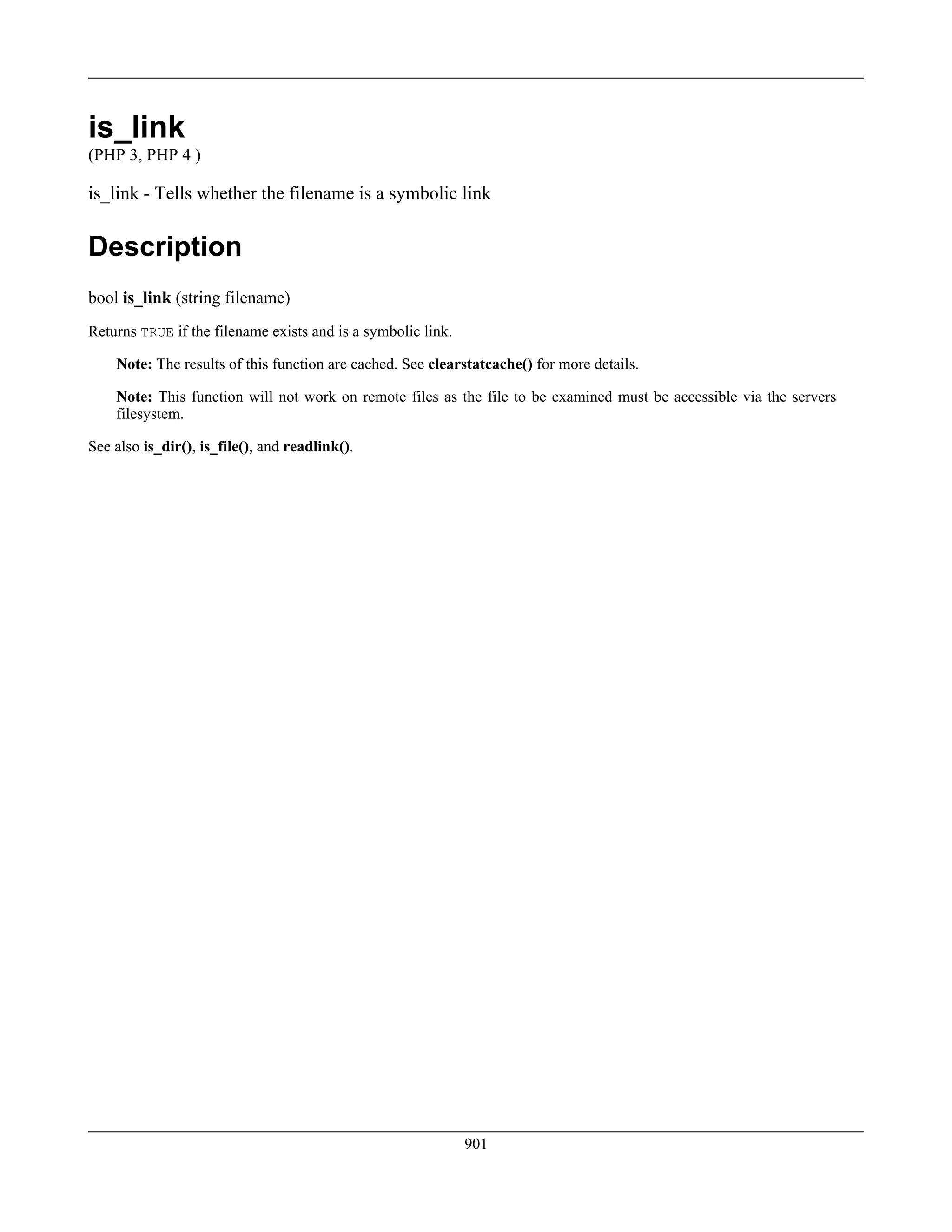 is_link
(PHP 3, PHP 4 )
is_link - Tells whether the filename is a symbolic link
Description
bool is_link (string filename)
Returns TRUE if the filename exists and is a symbolic link.
Note: The results of this function are cached. See clearstatcache() for more details.
Note: This function will not work on remote files as the file to be examined must be accessible via the servers
filesystem.
See also is_dir(), is_file(), and readlink().
901
 
