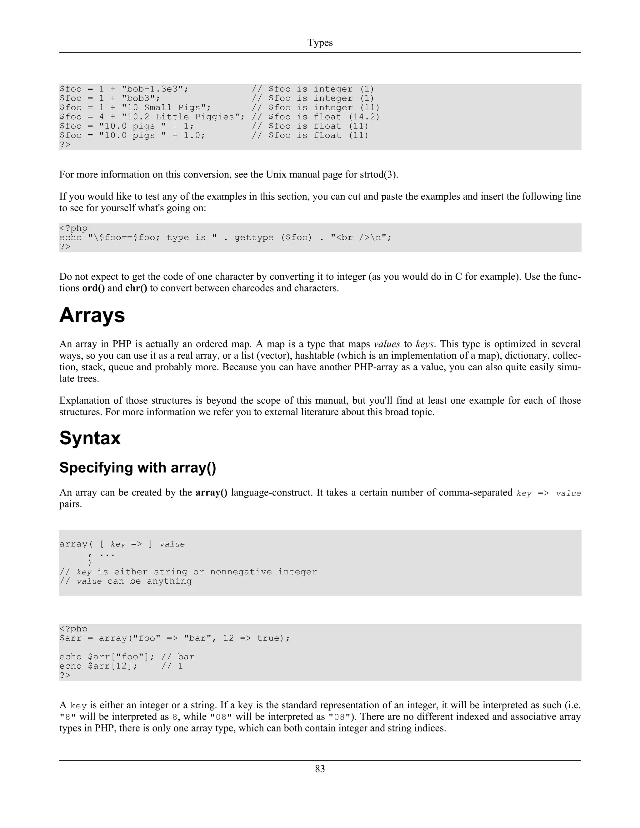 $foo = 1 + "bob-1.3e3"; // $foo is integer (1)
$foo = 1 + "bob3"; // $foo is integer (1)
$foo = 1 + "10 Small Pigs"; // $foo is integer (11)
$foo = 4 + "10.2 Little Piggies"; // $foo is float (14.2)
$foo = "10.0 pigs " + 1; // $foo is float (11)
$foo = "10.0 pigs " + 1.0; // $foo is float (11)
?>
For more information on this conversion, see the Unix manual page for strtod(3).
If you would like to test any of the examples in this section, you can cut and paste the examples and insert the following line
to see for yourself what's going on:
<?php
echo "$foo==$foo; type is " . gettype ($foo) . "<br />n";
?>
Do not expect to get the code of one character by converting it to integer (as you would do in C for example). Use the func-
tions ord() and chr() to convert between charcodes and characters.
Arrays
An array in PHP is actually an ordered map. A map is a type that maps values to keys. This type is optimized in several
ways, so you can use it as a real array, or a list (vector), hashtable (which is an implementation of a map), dictionary, collec-
tion, stack, queue and probably more. Because you can have another PHP-array as a value, you can also quite easily simu-
late trees.
Explanation of those structures is beyond the scope of this manual, but you'll find at least one example for each of those
structures. For more information we refer you to external literature about this broad topic.
Syntax
Specifying with array()
An array can be created by the array() language-construct. It takes a certain number of comma-separated key => value
pairs.
array( [ key => ] value
, ...
)
// key is either string or nonnegative integer
// value can be anything
<?php
$arr = array("foo" => "bar", 12 => true);
echo $arr["foo"]; // bar
echo $arr[12]; // 1
?>
A key is either an integer or a string. If a key is the standard representation of an integer, it will be interpreted as such (i.e.
"8" will be interpreted as 8, while "08" will be interpreted as "08"). There are no different indexed and associative array
types in PHP, there is only one array type, which can both contain integer and string indices.
Types
83
 