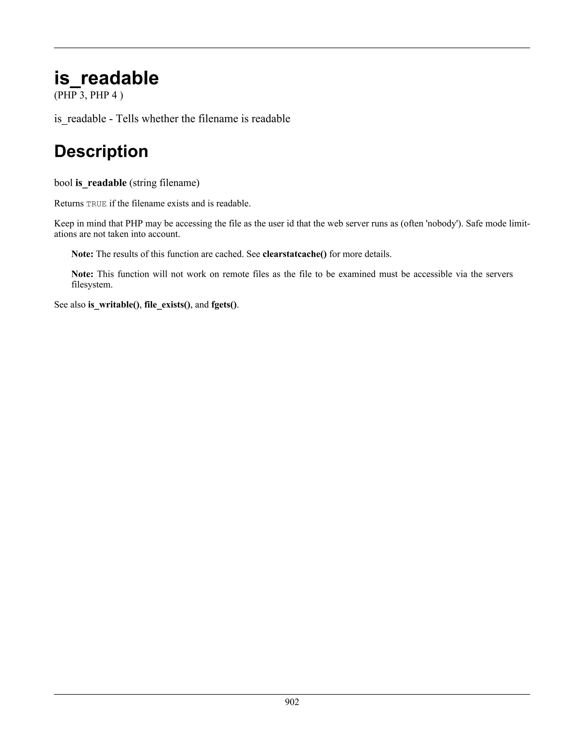is_readable
(PHP 3, PHP 4 )
is_readable - Tells whether the filename is readable
Description
bool is_readable (string filename)
Returns TRUE if the filename exists and is readable.
Keep in mind that PHP may be accessing the file as the user id that the web server runs as (often 'nobody'). Safe mode limit-
ations are not taken into account.
Note: The results of this function are cached. See clearstatcache() for more details.
Note: This function will not work on remote files as the file to be examined must be accessible via the servers
filesystem.
See also is_writable(), file_exists(), and fgets().
902
 