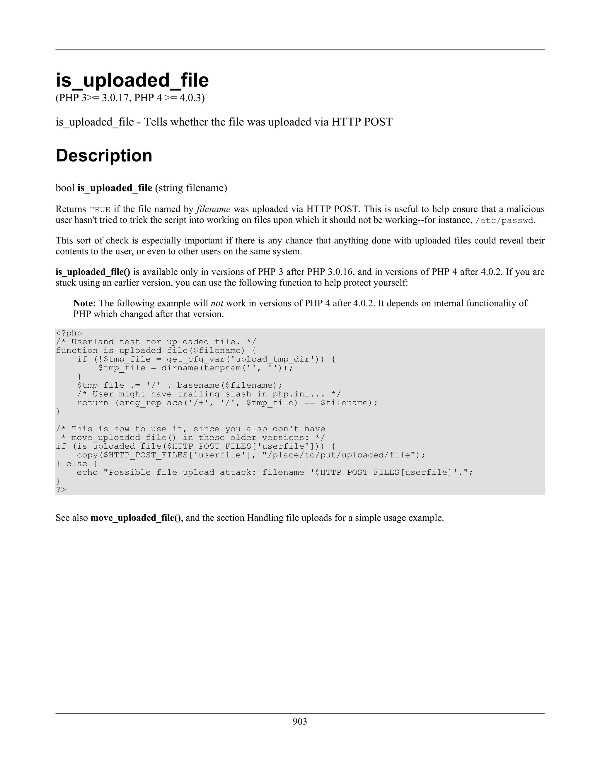 is_uploaded_file
(PHP 3>= 3.0.17, PHP 4 >= 4.0.3)
is_uploaded_file - Tells whether the file was uploaded via HTTP POST
Description
bool is_uploaded_file (string filename)
Returns TRUE if the file named by filename was uploaded via HTTP POST. This is useful to help ensure that a malicious
user hasn't tried to trick the script into working on files upon which it should not be working--for instance, /etc/passwd.
This sort of check is especially important if there is any chance that anything done with uploaded files could reveal their
contents to the user, or even to other users on the same system.
is_uploaded_file() is available only in versions of PHP 3 after PHP 3.0.16, and in versions of PHP 4 after 4.0.2. If you are
stuck using an earlier version, you can use the following function to help protect yourself:
Note: The following example will not work in versions of PHP 4 after 4.0.2. It depends on internal functionality of
PHP which changed after that version.
<?php
/* Userland test for uploaded file. */
function is_uploaded_file($filename) {
if (!$tmp_file = get_cfg_var('upload_tmp_dir')) {
$tmp_file = dirname(tempnam('', ''));
}
$tmp_file .= '/' . basename($filename);
/* User might have trailing slash in php.ini... */
return (ereg_replace('/+', '/', $tmp_file) == $filename);
}
/* This is how to use it, since you also don't have
* move_uploaded_file() in these older versions: */
if (is_uploaded_file($HTTP_POST_FILES['userfile'])) {
copy($HTTP_POST_FILES['userfile'], "/place/to/put/uploaded/file");
} else {
echo "Possible file upload attack: filename '$HTTP_POST_FILES[userfile]'.";
}
?>
See also move_uploaded_file(), and the section Handling file uploads for a simple usage example.
903
 