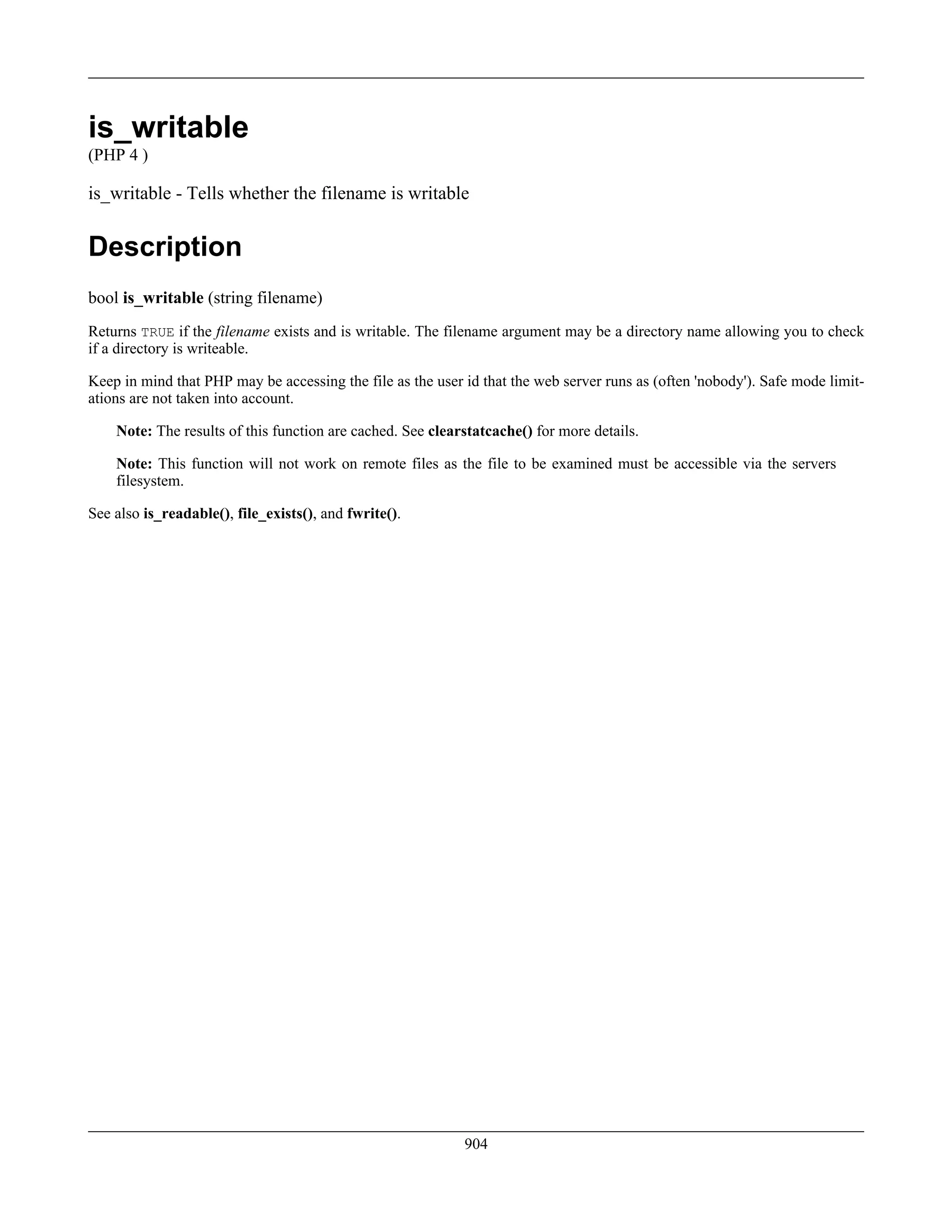 is_writable
(PHP 4 )
is_writable - Tells whether the filename is writable
Description
bool is_writable (string filename)
Returns TRUE if the filename exists and is writable. The filename argument may be a directory name allowing you to check
if a directory is writeable.
Keep in mind that PHP may be accessing the file as the user id that the web server runs as (often 'nobody'). Safe mode limit-
ations are not taken into account.
Note: The results of this function are cached. See clearstatcache() for more details.
Note: This function will not work on remote files as the file to be examined must be accessible via the servers
filesystem.
See also is_readable(), file_exists(), and fwrite().
904
 