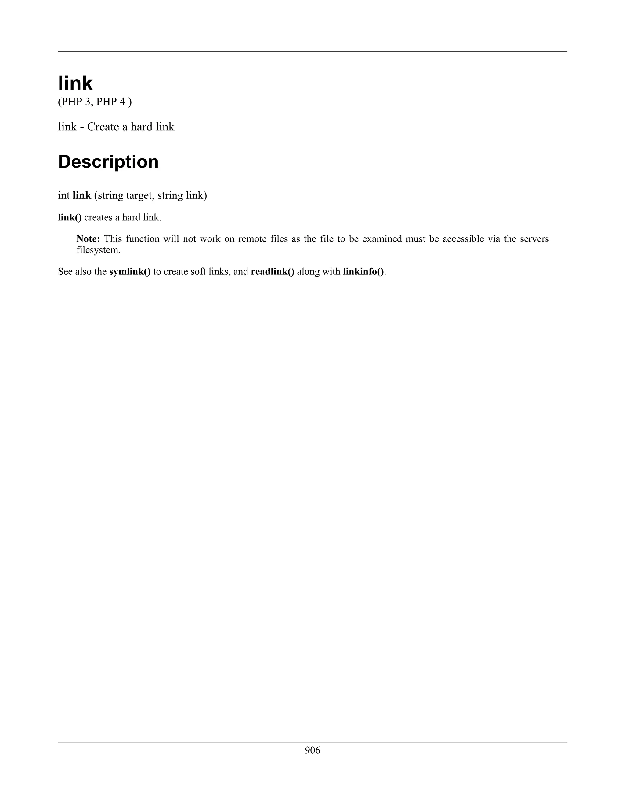 link
(PHP 3, PHP 4 )
link - Create a hard link
Description
int link (string target, string link)
link() creates a hard link.
Note: This function will not work on remote files as the file to be examined must be accessible via the servers
filesystem.
See also the symlink() to create soft links, and readlink() along with linkinfo().
906
 