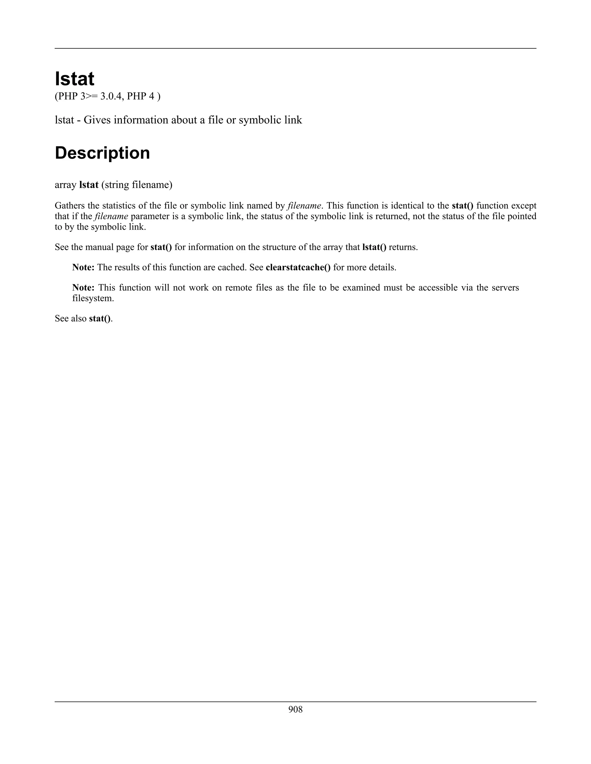 lstat
(PHP 3>= 3.0.4, PHP 4 )
lstat - Gives information about a file or symbolic link
Description
array lstat (string filename)
Gathers the statistics of the file or symbolic link named by filename. This function is identical to the stat() function except
that if the filename parameter is a symbolic link, the status of the symbolic link is returned, not the status of the file pointed
to by the symbolic link.
See the manual page for stat() for information on the structure of the array that lstat() returns.
Note: The results of this function are cached. See clearstatcache() for more details.
Note: This function will not work on remote files as the file to be examined must be accessible via the servers
filesystem.
See also stat().
908
 