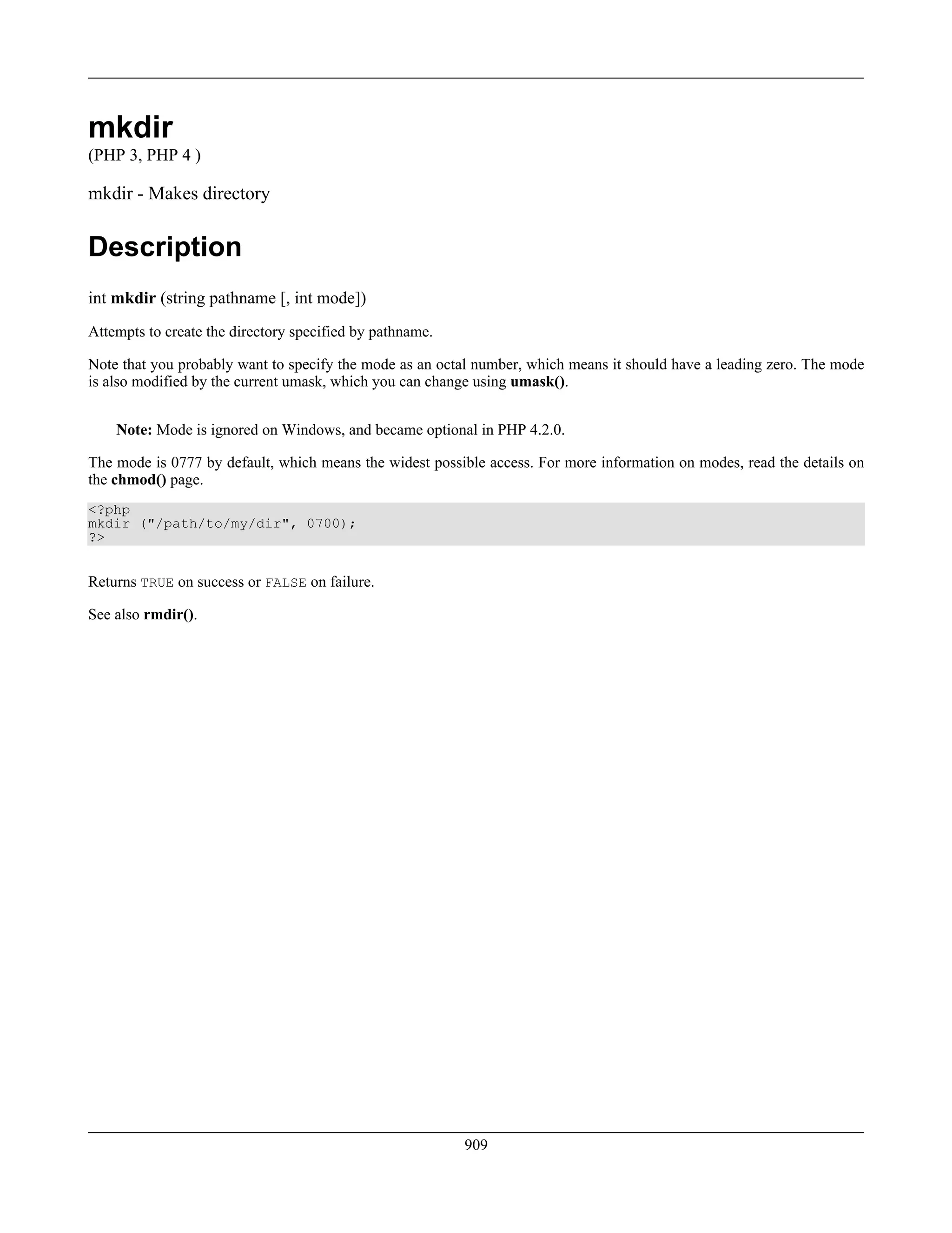 mkdir
(PHP 3, PHP 4 )
mkdir - Makes directory
Description
int mkdir (string pathname [, int mode])
Attempts to create the directory specified by pathname.
Note that you probably want to specify the mode as an octal number, which means it should have a leading zero. The mode
is also modified by the current umask, which you can change using umask().
Note: Mode is ignored on Windows, and became optional in PHP 4.2.0.
The mode is 0777 by default, which means the widest possible access. For more information on modes, read the details on
the chmod() page.
<?php
mkdir ("/path/to/my/dir", 0700);
?>
Returns TRUE on success or FALSE on failure.
See also rmdir().
909
 