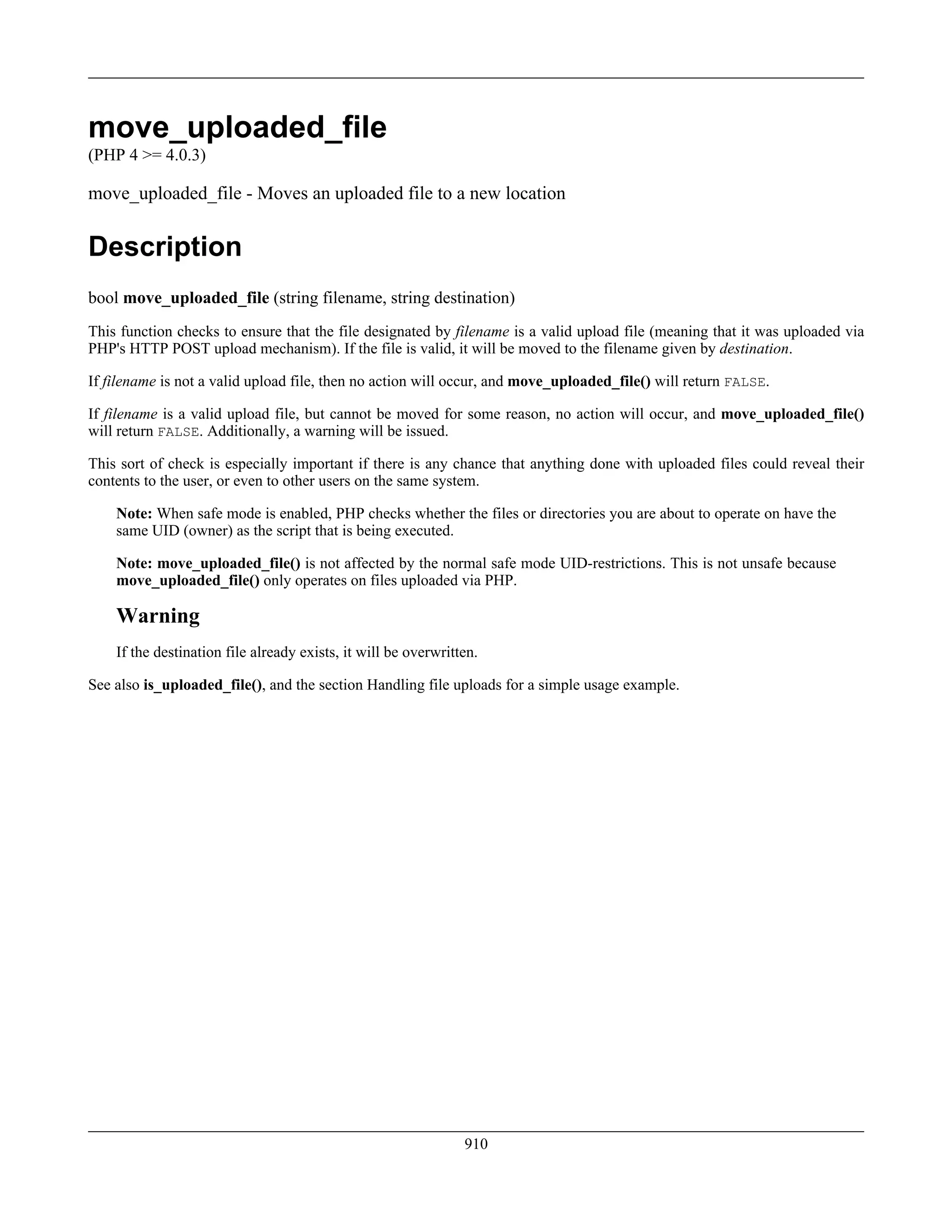 move_uploaded_file
(PHP 4 >= 4.0.3)
move_uploaded_file - Moves an uploaded file to a new location
Description
bool move_uploaded_file (string filename, string destination)
This function checks to ensure that the file designated by filename is a valid upload file (meaning that it was uploaded via
PHP's HTTP POST upload mechanism). If the file is valid, it will be moved to the filename given by destination.
If filename is not a valid upload file, then no action will occur, and move_uploaded_file() will return FALSE.
If filename is a valid upload file, but cannot be moved for some reason, no action will occur, and move_uploaded_file()
will return FALSE. Additionally, a warning will be issued.
This sort of check is especially important if there is any chance that anything done with uploaded files could reveal their
contents to the user, or even to other users on the same system.
Note: When safe mode is enabled, PHP checks whether the files or directories you are about to operate on have the
same UID (owner) as the script that is being executed.
Note: move_uploaded_file() is not affected by the normal safe mode UID-restrictions. This is not unsafe because
move_uploaded_file() only operates on files uploaded via PHP.
Warning
If the destination file already exists, it will be overwritten.
See also is_uploaded_file(), and the section Handling file uploads for a simple usage example.
910
 