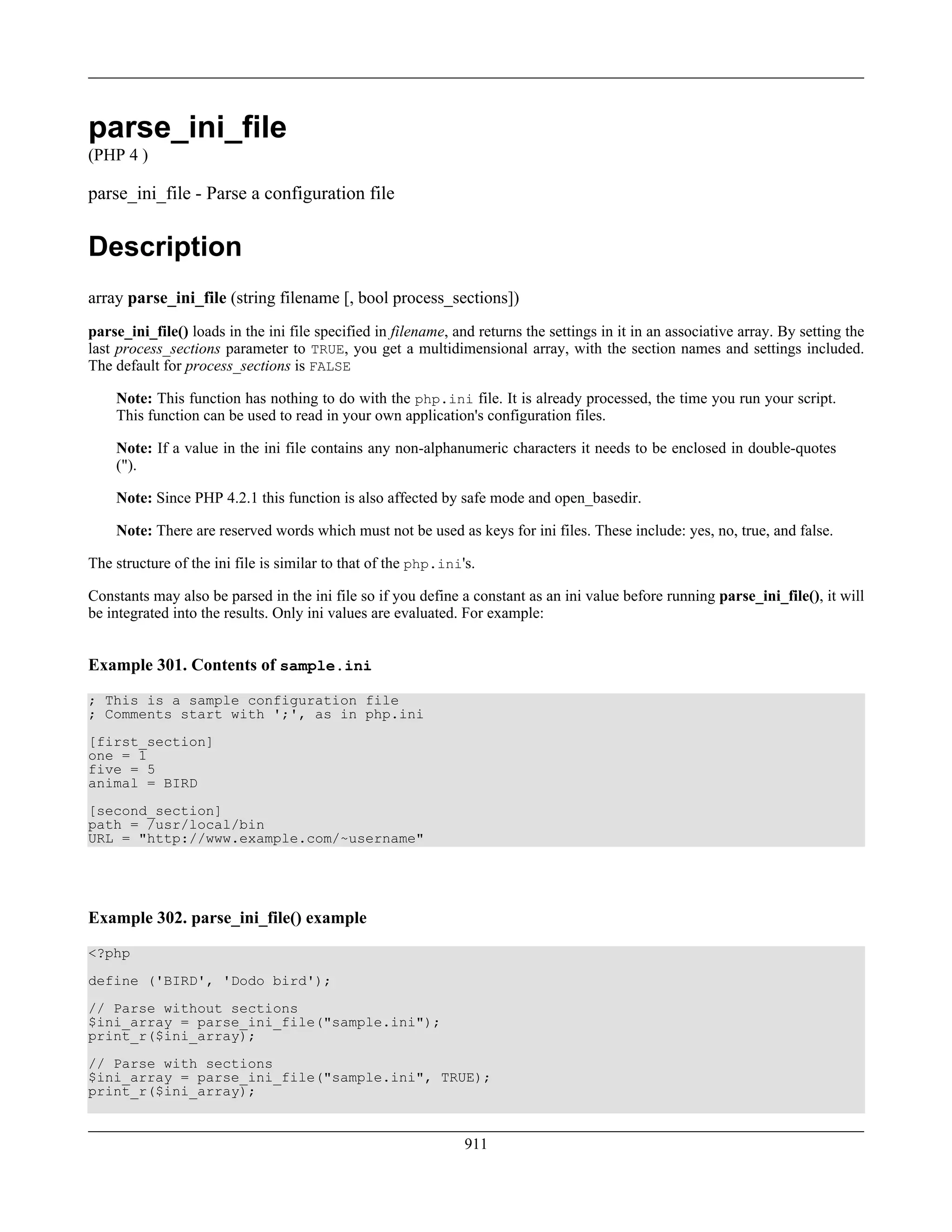 parse_ini_file
(PHP 4 )
parse_ini_file - Parse a configuration file
Description
array parse_ini_file (string filename [, bool process_sections])
parse_ini_file() loads in the ini file specified in filename, and returns the settings in it in an associative array. By setting the
last process_sections parameter to TRUE, you get a multidimensional array, with the section names and settings included.
The default for process_sections is FALSE
Note: This function has nothing to do with the php.ini file. It is already processed, the time you run your script.
This function can be used to read in your own application's configuration files.
Note: If a value in the ini file contains any non-alphanumeric characters it needs to be enclosed in double-quotes
(").
Note: Since PHP 4.2.1 this function is also affected by safe mode and open_basedir.
Note: There are reserved words which must not be used as keys for ini files. These include: yes, no, true, and false.
The structure of the ini file is similar to that of the php.ini's.
Constants may also be parsed in the ini file so if you define a constant as an ini value before running parse_ini_file(), it will
be integrated into the results. Only ini values are evaluated. For example:
Example 301. Contents of sample.ini
; This is a sample configuration file
; Comments start with ';', as in php.ini
[first_section]
one = 1
five = 5
animal = BIRD
[second_section]
path = /usr/local/bin
URL = "http://www.example.com/~username"
Example 302. parse_ini_file() example
<?php
define ('BIRD', 'Dodo bird');
// Parse without sections
$ini_array = parse_ini_file("sample.ini");
print_r($ini_array);
// Parse with sections
$ini_array = parse_ini_file("sample.ini", TRUE);
print_r($ini_array);
911
 