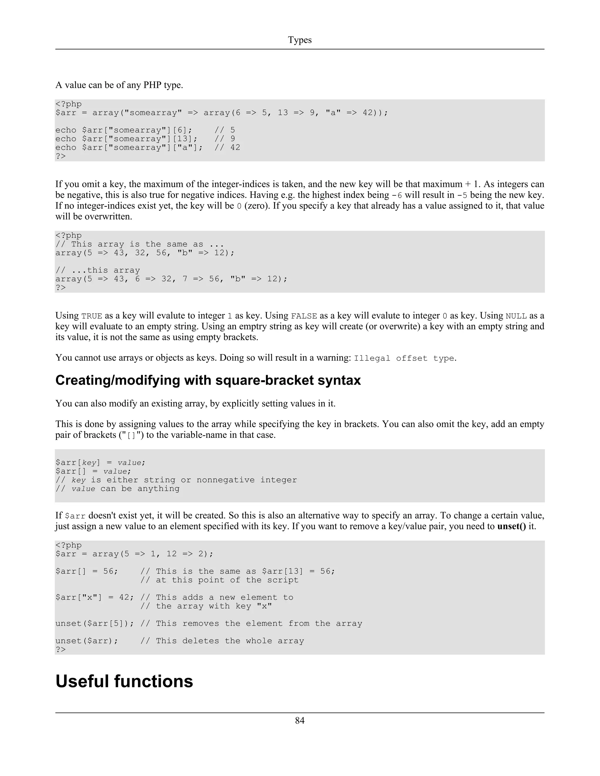 A value can be of any PHP type.
<?php
$arr = array("somearray" => array(6 => 5, 13 => 9, "a" => 42));
echo $arr["somearray"][6]; // 5
echo $arr["somearray"][13]; // 9
echo $arr["somearray"]["a"]; // 42
?>
If you omit a key, the maximum of the integer-indices is taken, and the new key will be that maximum + 1. As integers can
be negative, this is also true for negative indices. Having e.g. the highest index being -6 will result in -5 being the new key.
If no integer-indices exist yet, the key will be 0 (zero). If you specify a key that already has a value assigned to it, that value
will be overwritten.
<?php
// This array is the same as ...
array(5 => 43, 32, 56, "b" => 12);
// ...this array
array(5 => 43, 6 => 32, 7 => 56, "b" => 12);
?>
Using TRUE as a key will evalute to integer 1 as key. Using FALSE as a key will evalute to integer 0 as key. Using NULL as a
key will evaluate to an empty string. Using an emptry string as key will create (or overwrite) a key with an empty string and
its value, it is not the same as using empty brackets.
You cannot use arrays or objects as keys. Doing so will result in a warning: Illegal offset type.
Creating/modifying with square-bracket syntax
You can also modify an existing array, by explicitly setting values in it.
This is done by assigning values to the array while specifying the key in brackets. You can also omit the key, add an empty
pair of brackets ("[]") to the variable-name in that case.
$arr[key] = value;
$arr[] = value;
// key is either string or nonnegative integer
// value can be anything
If $arr doesn't exist yet, it will be created. So this is also an alternative way to specify an array. To change a certain value,
just assign a new value to an element specified with its key. If you want to remove a key/value pair, you need to unset() it.
<?php
$arr = array(5 => 1, 12 => 2);
$arr[] = 56; // This is the same as $arr[13] = 56;
// at this point of the script
$arr["x"] = 42; // This adds a new element to
// the array with key "x"
unset($arr[5]); // This removes the element from the array
unset($arr); // This deletes the whole array
?>
Useful functions
Types
84
 