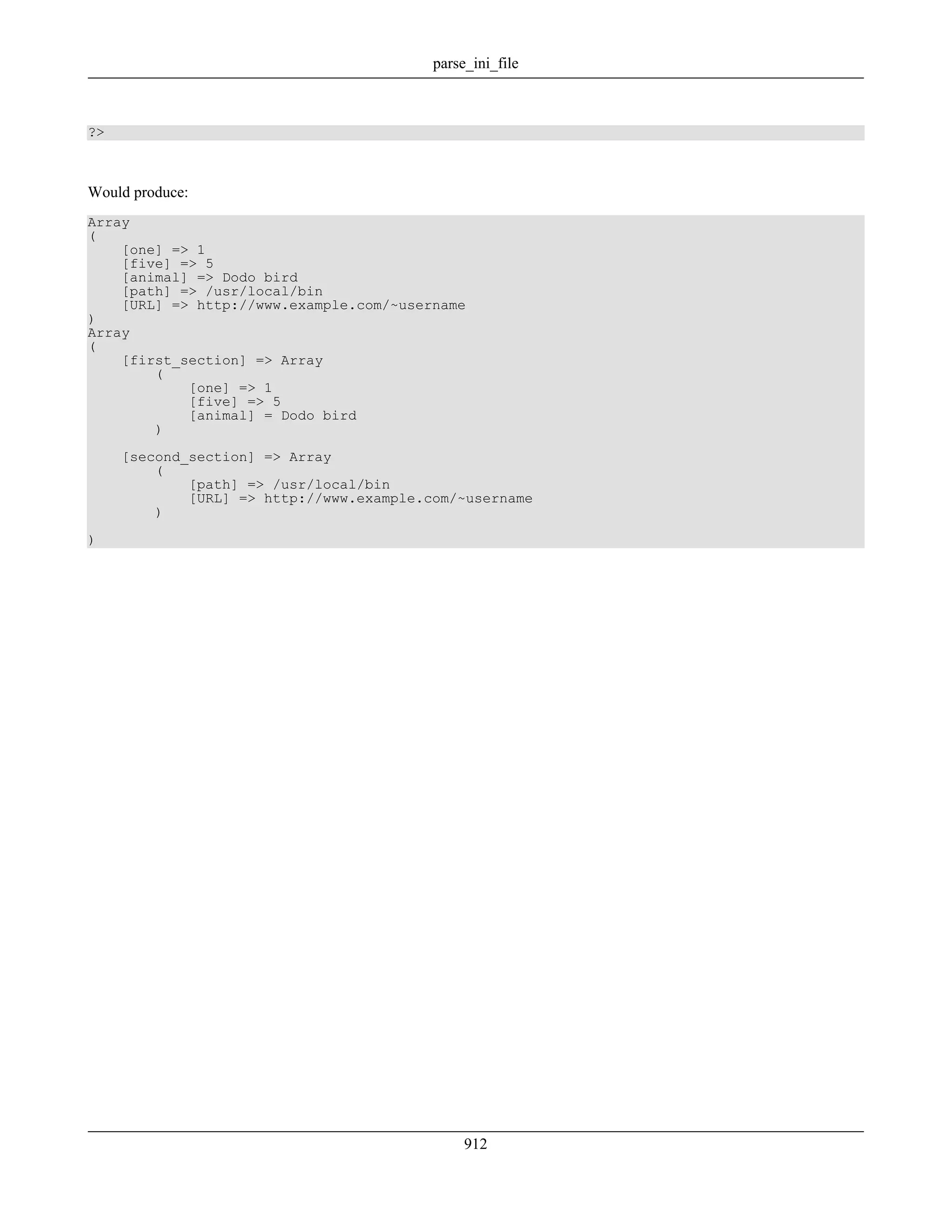?>
Would produce:
Array
(
[one] => 1
[five] => 5
[animal] => Dodo bird
[path] => /usr/local/bin
[URL] => http://www.example.com/~username
)
Array
(
[first_section] => Array
(
[one] => 1
[five] => 5
[animal] = Dodo bird
)
[second_section] => Array
(
[path] => /usr/local/bin
[URL] => http://www.example.com/~username
)
)
parse_ini_file
912
 