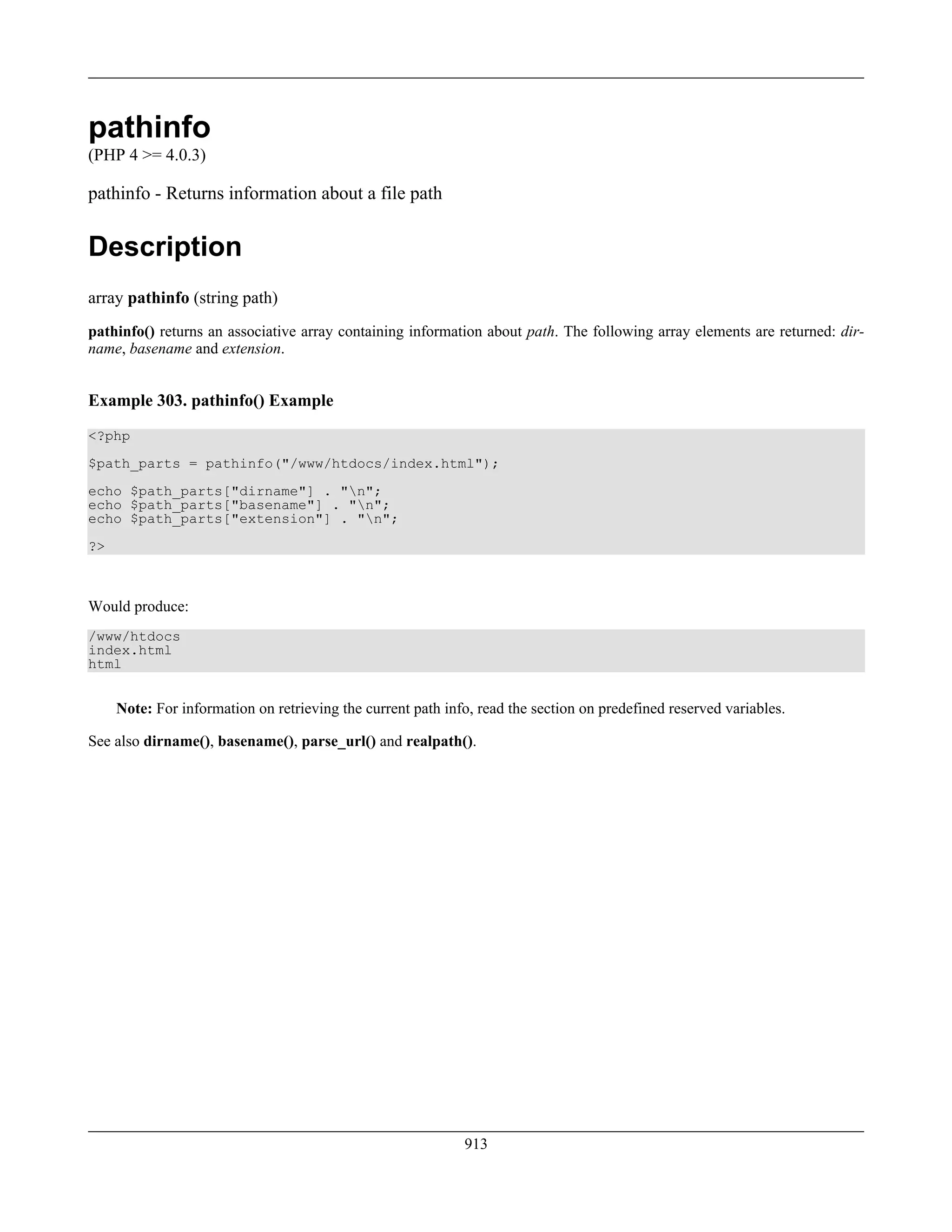 pathinfo
(PHP 4 >= 4.0.3)
pathinfo - Returns information about a file path
Description
array pathinfo (string path)
pathinfo() returns an associative array containing information about path. The following array elements are returned: dir-
name, basename and extension.
Example 303. pathinfo() Example
<?php
$path_parts = pathinfo("/www/htdocs/index.html");
echo $path_parts["dirname"] . "n";
echo $path_parts["basename"] . "n";
echo $path_parts["extension"] . "n";
?>
Would produce:
/www/htdocs
index.html
html
Note: For information on retrieving the current path info, read the section on predefined reserved variables.
See also dirname(), basename(), parse_url() and realpath().
913
 