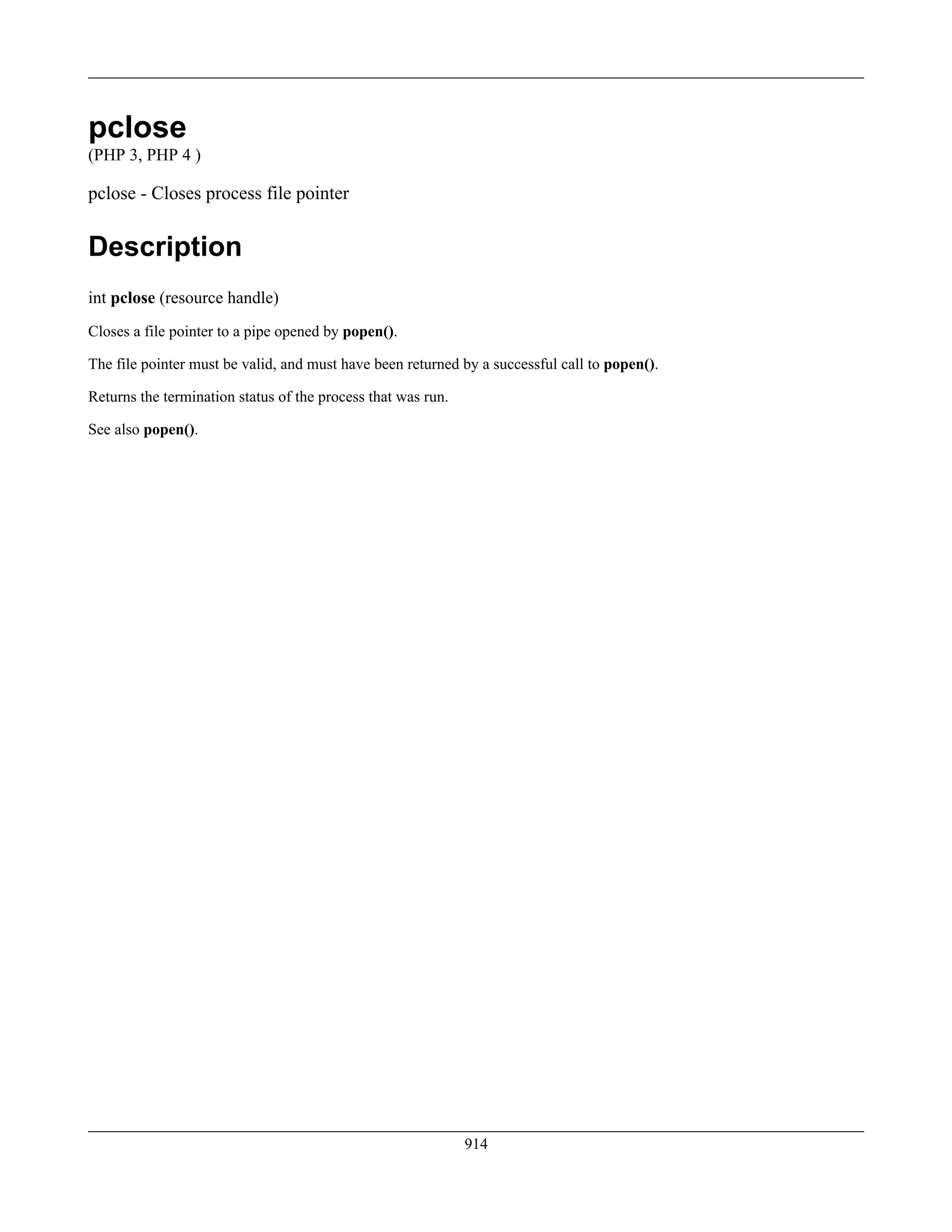 pclose
(PHP 3, PHP 4 )
pclose - Closes process file pointer
Description
int pclose (resource handle)
Closes a file pointer to a pipe opened by popen().
The file pointer must be valid, and must have been returned by a successful call to popen().
Returns the termination status of the process that was run.
See also popen().
914
 