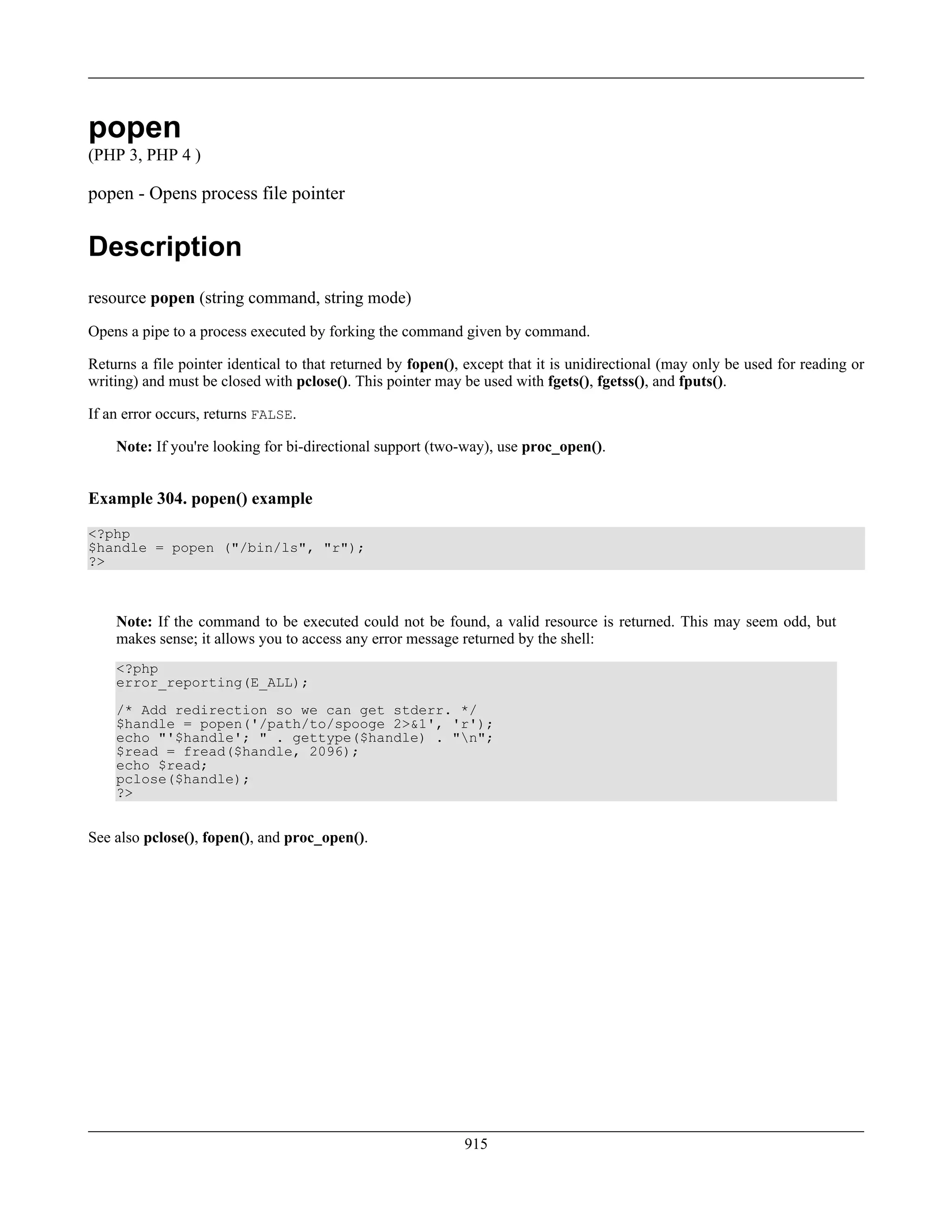 popen
(PHP 3, PHP 4 )
popen - Opens process file pointer
Description
resource popen (string command, string mode)
Opens a pipe to a process executed by forking the command given by command.
Returns a file pointer identical to that returned by fopen(), except that it is unidirectional (may only be used for reading or
writing) and must be closed with pclose(). This pointer may be used with fgets(), fgetss(), and fputs().
If an error occurs, returns FALSE.
Note: If you're looking for bi-directional support (two-way), use proc_open().
Example 304. popen() example
<?php
$handle = popen ("/bin/ls", "r");
?>
Note: If the command to be executed could not be found, a valid resource is returned. This may seem odd, but
makes sense; it allows you to access any error message returned by the shell:
<?php
error_reporting(E_ALL);
/* Add redirection so we can get stderr. */
$handle = popen('/path/to/spooge 2>&1', 'r');
echo "'$handle'; " . gettype($handle) . "n";
$read = fread($handle, 2096);
echo $read;
pclose($handle);
?>
See also pclose(), fopen(), and proc_open().
915
 