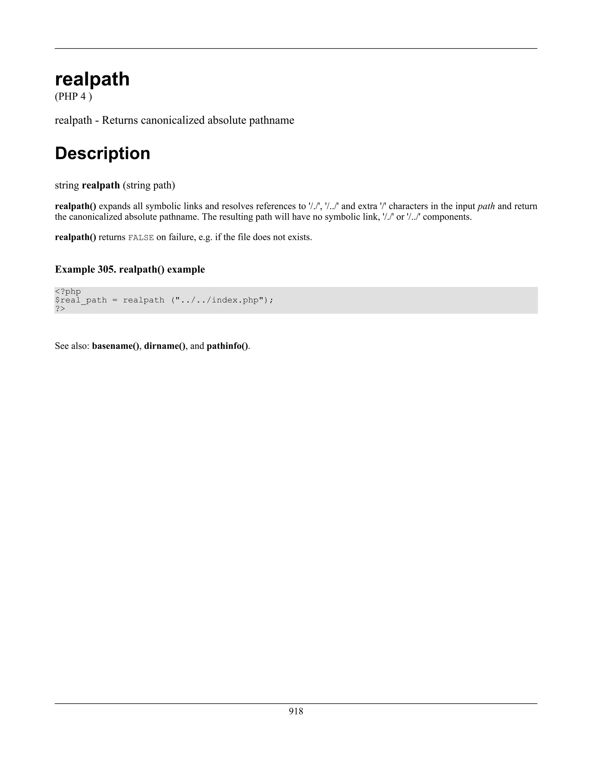 realpath
(PHP 4 )
realpath - Returns canonicalized absolute pathname
Description
string realpath (string path)
realpath() expands all symbolic links and resolves references to '/./', '/../' and extra '/' characters in the input path and return
the canonicalized absolute pathname. The resulting path will have no symbolic link, '/./' or '/../' components.
realpath() returns FALSE on failure, e.g. if the file does not exists.
Example 305. realpath() example
<?php
$real_path = realpath ("../../index.php");
?>
See also: basename(), dirname(), and pathinfo().
918
 