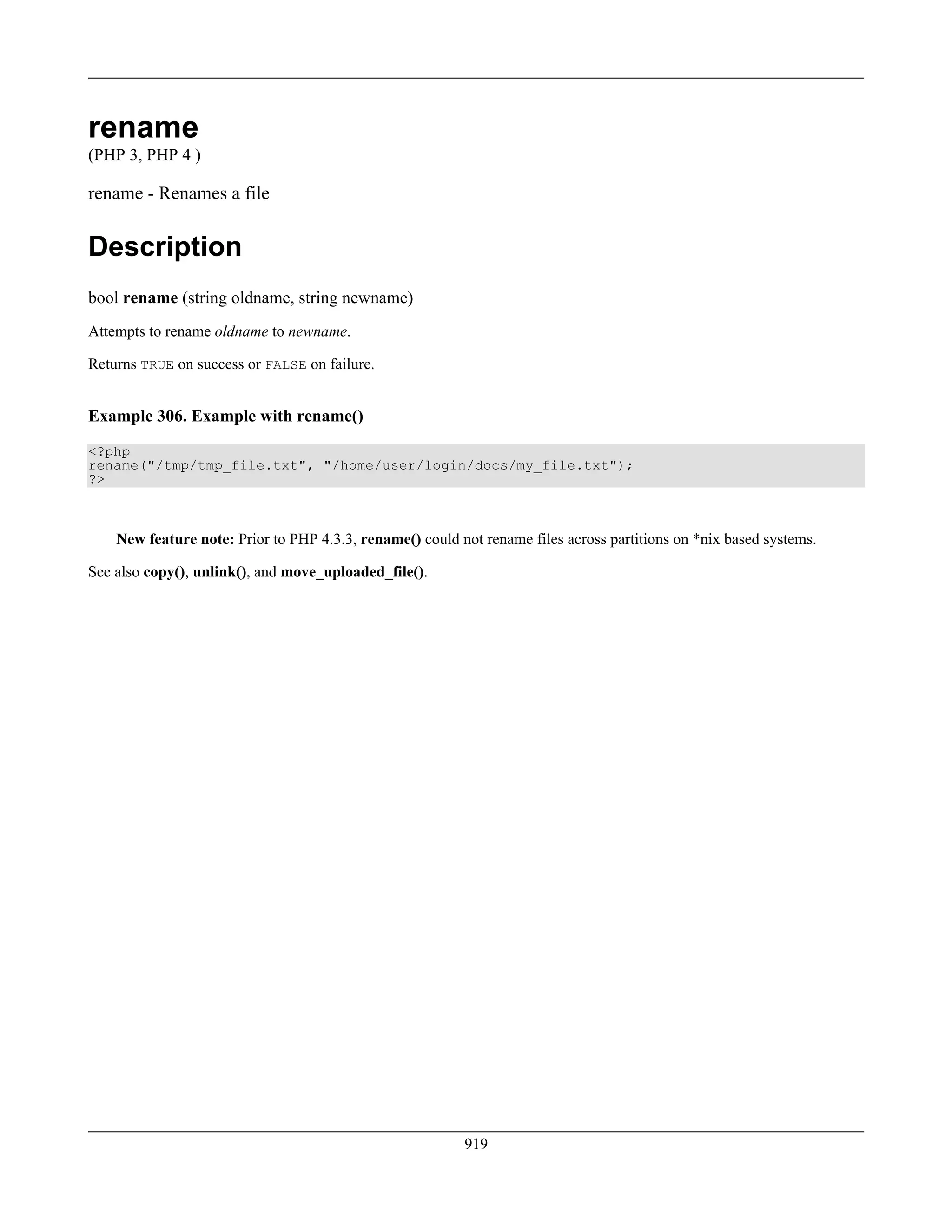 rename
(PHP 3, PHP 4 )
rename - Renames a file
Description
bool rename (string oldname, string newname)
Attempts to rename oldname to newname.
Returns TRUE on success or FALSE on failure.
Example 306. Example with rename()
<?php
rename("/tmp/tmp_file.txt", "/home/user/login/docs/my_file.txt");
?>
New feature note: Prior to PHP 4.3.3, rename() could not rename files across partitions on *nix based systems.
See also copy(), unlink(), and move_uploaded_file().
919
 