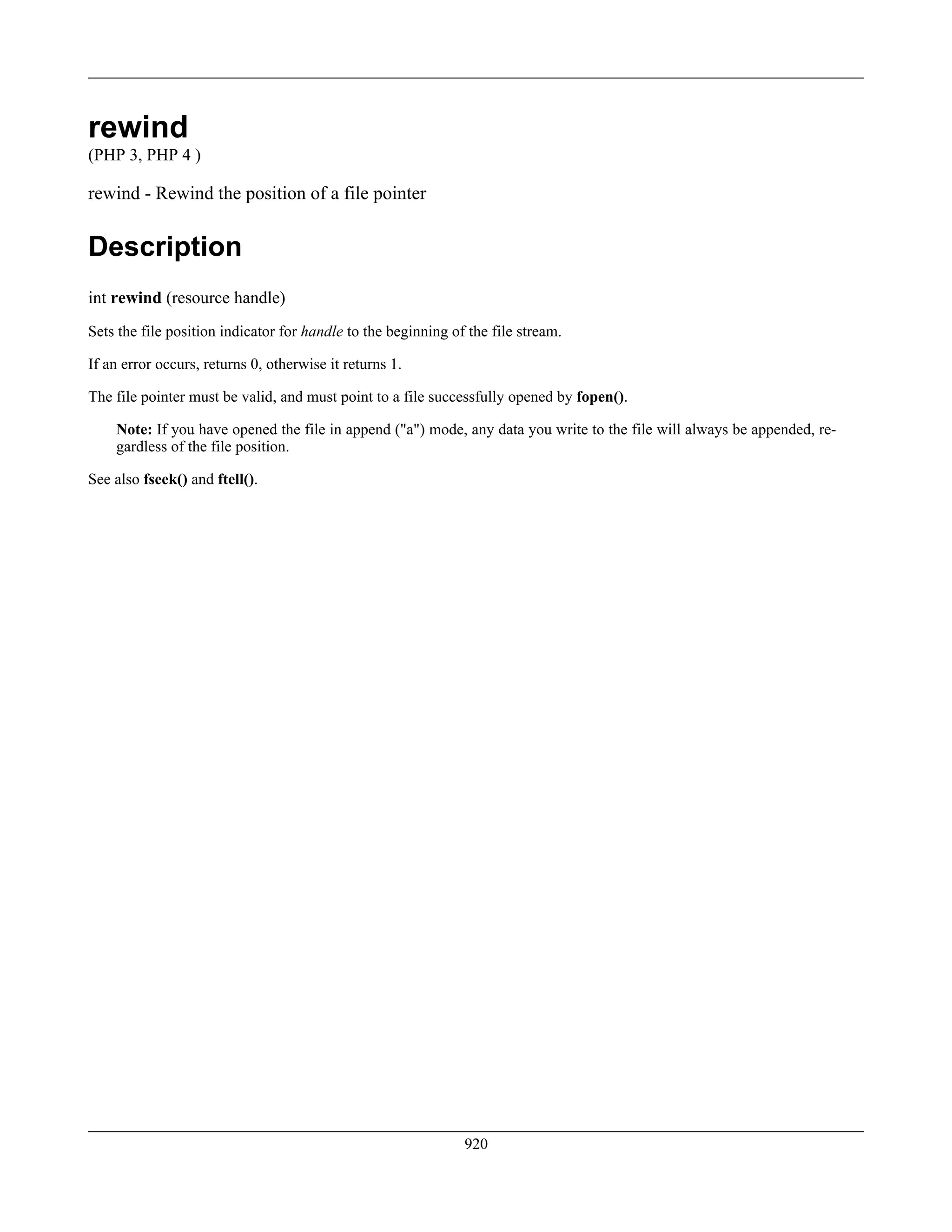 rewind
(PHP 3, PHP 4 )
rewind - Rewind the position of a file pointer
Description
int rewind (resource handle)
Sets the file position indicator for handle to the beginning of the file stream.
If an error occurs, returns 0, otherwise it returns 1.
The file pointer must be valid, and must point to a file successfully opened by fopen().
Note: If you have opened the file in append ("a") mode, any data you write to the file will always be appended, re-
gardless of the file position.
See also fseek() and ftell().
920
 