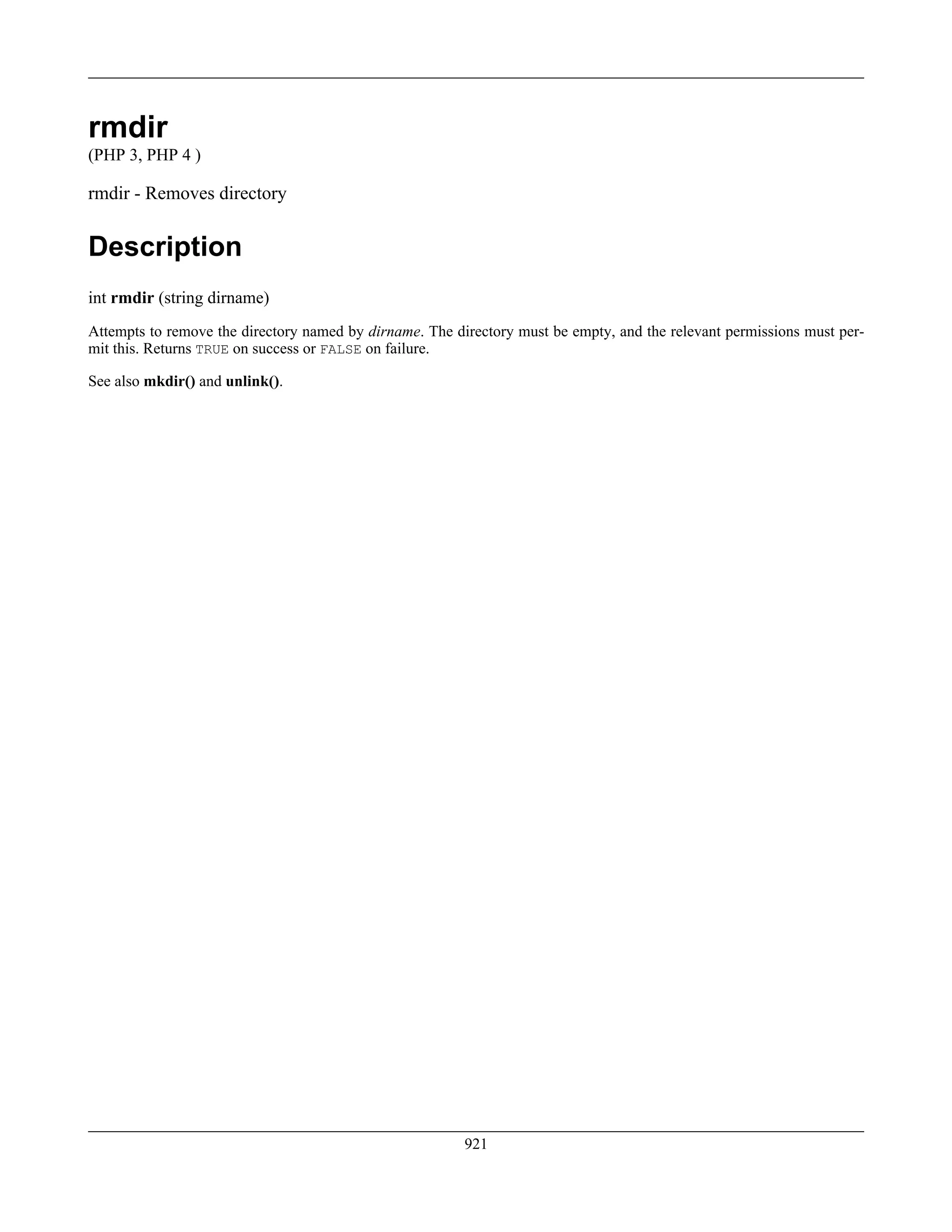 rmdir
(PHP 3, PHP 4 )
rmdir - Removes directory
Description
int rmdir (string dirname)
Attempts to remove the directory named by dirname. The directory must be empty, and the relevant permissions must per-
mit this. Returns TRUE on success or FALSE on failure.
See also mkdir() and unlink().
921
 