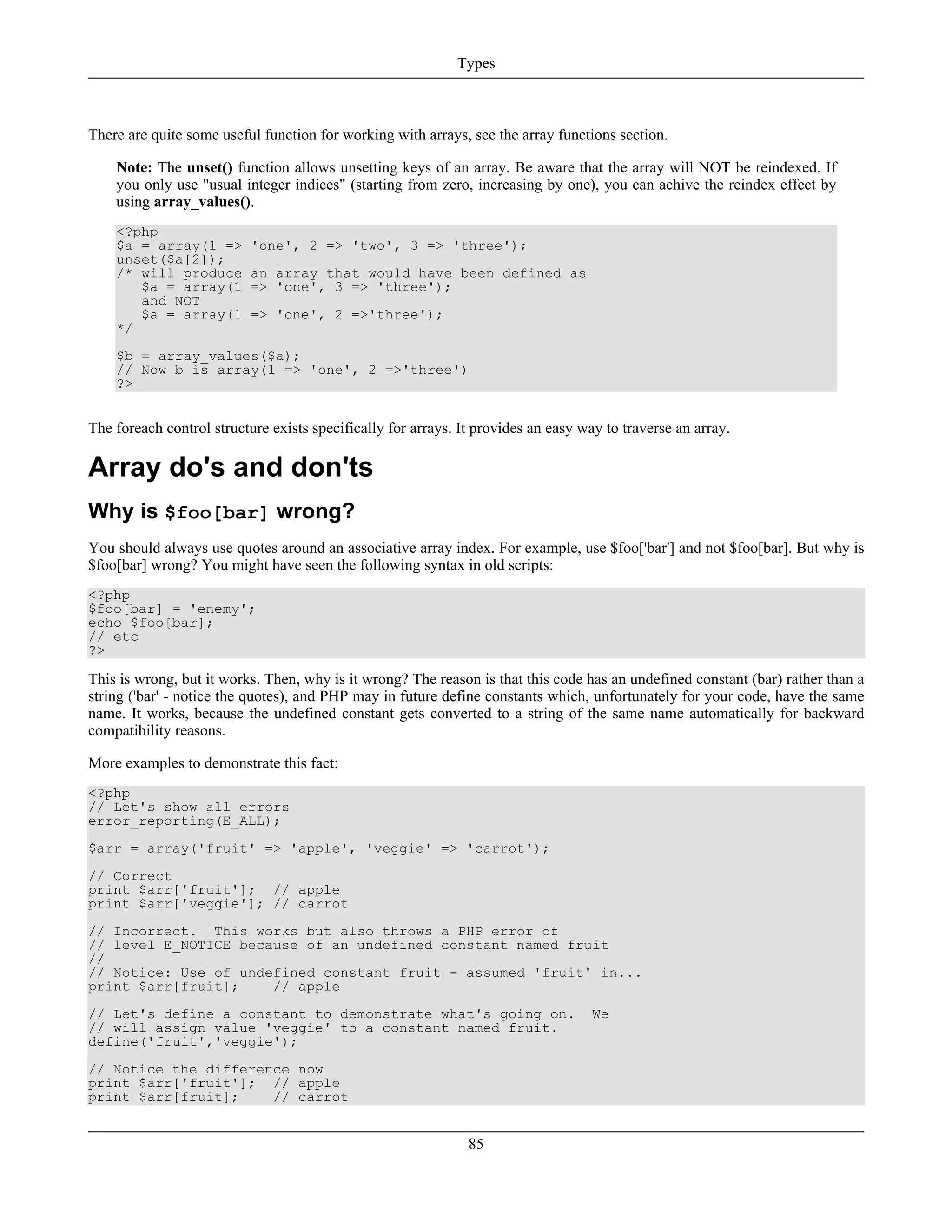 There are quite some useful function for working with arrays, see the array functions section.
Note: The unset() function allows unsetting keys of an array. Be aware that the array will NOT be reindexed. If
you only use "usual integer indices" (starting from zero, increasing by one), you can achive the reindex effect by
using array_values().
<?php
$a = array(1 => 'one', 2 => 'two', 3 => 'three');
unset($a[2]);
/* will produce an array that would have been defined as
$a = array(1 => 'one', 3 => 'three');
and NOT
$a = array(1 => 'one', 2 =>'three');
*/
$b = array_values($a);
// Now b is array(1 => 'one', 2 =>'three')
?>
The foreach control structure exists specifically for arrays. It provides an easy way to traverse an array.
Array do's and don'ts
Why is $foo[bar] wrong?
You should always use quotes around an associative array index. For example, use $foo['bar'] and not $foo[bar]. But why is
$foo[bar] wrong? You might have seen the following syntax in old scripts:
<?php
$foo[bar] = 'enemy';
echo $foo[bar];
// etc
?>
This is wrong, but it works. Then, why is it wrong? The reason is that this code has an undefined constant (bar) rather than a
string ('bar' - notice the quotes), and PHP may in future define constants which, unfortunately for your code, have the same
name. It works, because the undefined constant gets converted to a string of the same name automatically for backward
compatibility reasons.
More examples to demonstrate this fact:
<?php
// Let's show all errors
error_reporting(E_ALL);
$arr = array('fruit' => 'apple', 'veggie' => 'carrot');
// Correct
print $arr['fruit']; // apple
print $arr['veggie']; // carrot
// Incorrect. This works but also throws a PHP error of
// level E_NOTICE because of an undefined constant named fruit
//
// Notice: Use of undefined constant fruit - assumed 'fruit' in...
print $arr[fruit]; // apple
// Let's define a constant to demonstrate what's going on. We
// will assign value 'veggie' to a constant named fruit.
define('fruit','veggie');
// Notice the difference now
print $arr['fruit']; // apple
print $arr[fruit]; // carrot
Types
85
 