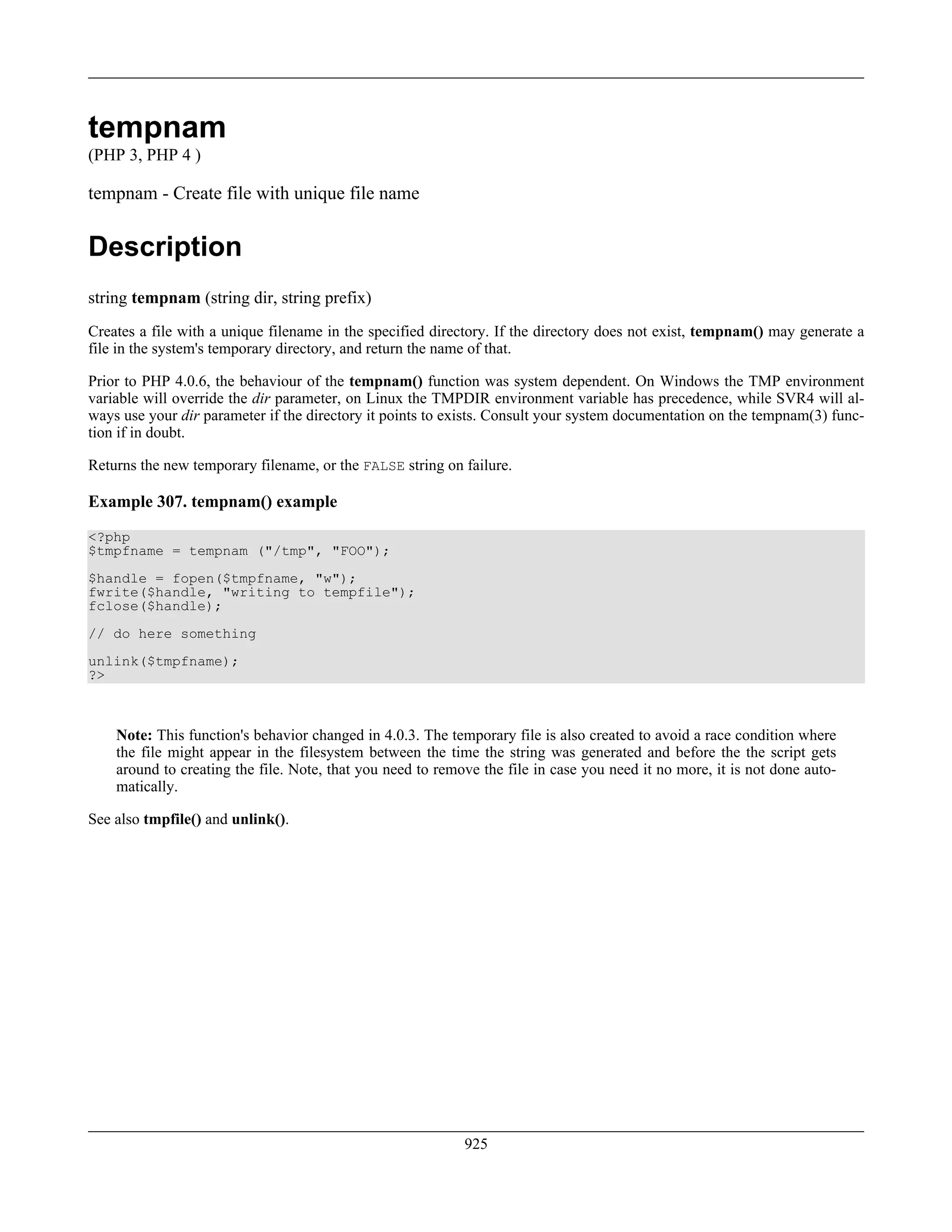 tempnam
(PHP 3, PHP 4 )
tempnam - Create file with unique file name
Description
string tempnam (string dir, string prefix)
Creates a file with a unique filename in the specified directory. If the directory does not exist, tempnam() may generate a
file in the system's temporary directory, and return the name of that.
Prior to PHP 4.0.6, the behaviour of the tempnam() function was system dependent. On Windows the TMP environment
variable will override the dir parameter, on Linux the TMPDIR environment variable has precedence, while SVR4 will al-
ways use your dir parameter if the directory it points to exists. Consult your system documentation on the tempnam(3) func-
tion if in doubt.
Returns the new temporary filename, or the FALSE string on failure.
Example 307. tempnam() example
<?php
$tmpfname = tempnam ("/tmp", "FOO");
$handle = fopen($tmpfname, "w");
fwrite($handle, "writing to tempfile");
fclose($handle);
// do here something
unlink($tmpfname);
?>
Note: This function's behavior changed in 4.0.3. The temporary file is also created to avoid a race condition where
the file might appear in the filesystem between the time the string was generated and before the the script gets
around to creating the file. Note, that you need to remove the file in case you need it no more, it is not done auto-
matically.
See also tmpfile() and unlink().
925
 
