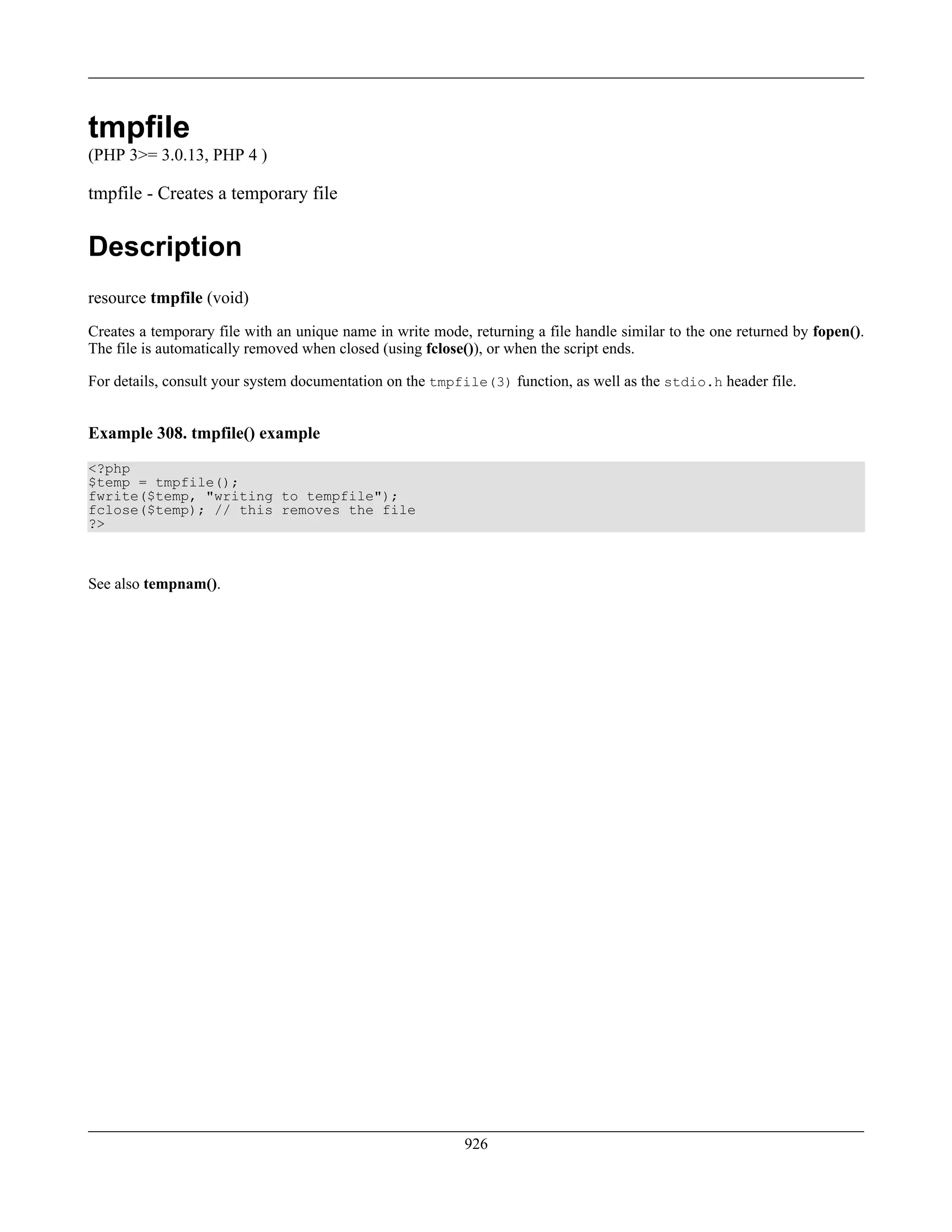 tmpfile
(PHP 3>= 3.0.13, PHP 4 )
tmpfile - Creates a temporary file
Description
resource tmpfile (void)
Creates a temporary file with an unique name in write mode, returning a file handle similar to the one returned by fopen().
The file is automatically removed when closed (using fclose()), or when the script ends.
For details, consult your system documentation on the tmpfile(3) function, as well as the stdio.h header file.
Example 308. tmpfile() example
<?php
$temp = tmpfile();
fwrite($temp, "writing to tempfile");
fclose($temp); // this removes the file
?>
See also tempnam().
926
 