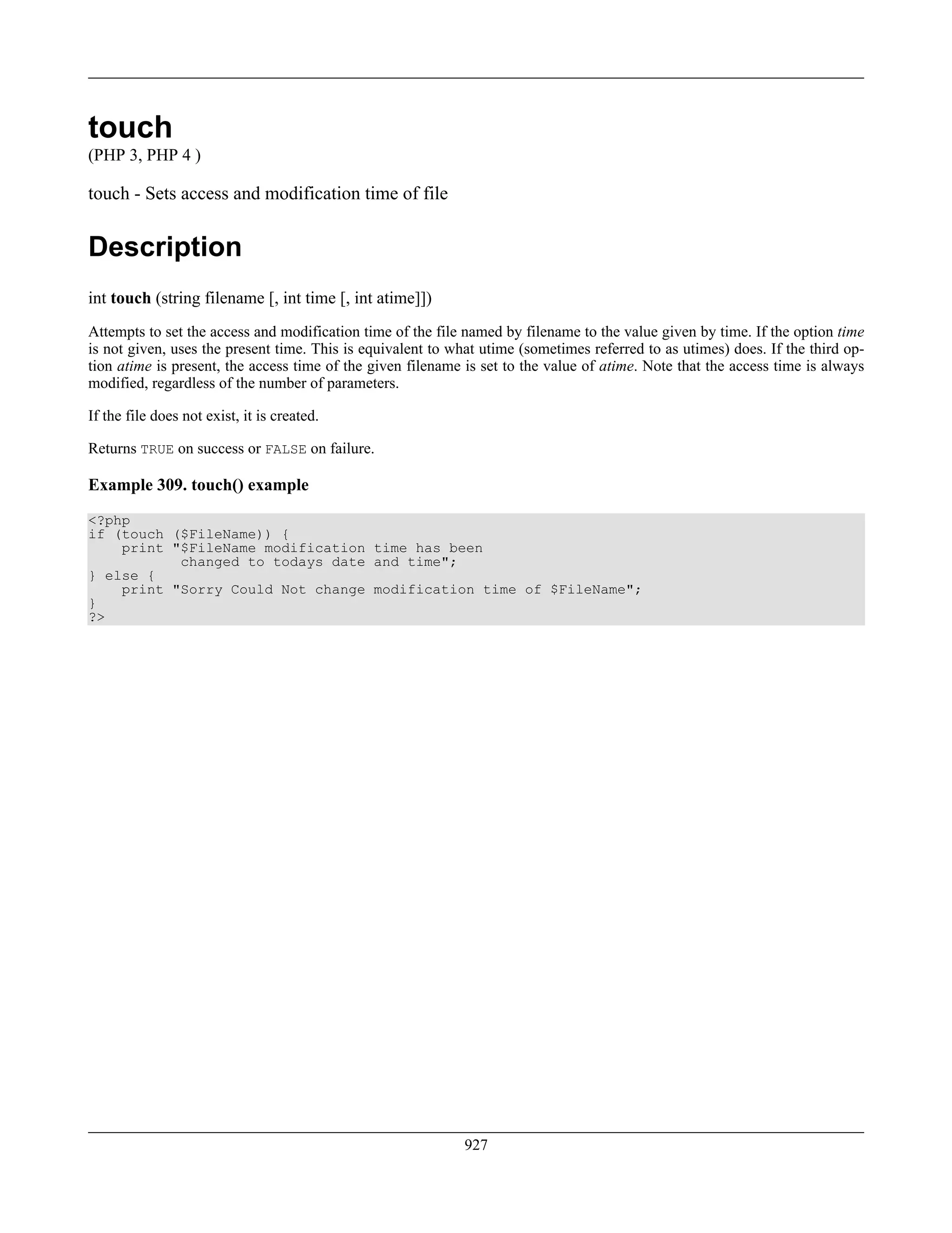 touch
(PHP 3, PHP 4 )
touch - Sets access and modification time of file
Description
int touch (string filename [, int time [, int atime]])
Attempts to set the access and modification time of the file named by filename to the value given by time. If the option time
is not given, uses the present time. This is equivalent to what utime (sometimes referred to as utimes) does. If the third op-
tion atime is present, the access time of the given filename is set to the value of atime. Note that the access time is always
modified, regardless of the number of parameters.
If the file does not exist, it is created.
Returns TRUE on success or FALSE on failure.
Example 309. touch() example
<?php
if (touch ($FileName)) {
print "$FileName modification time has been
changed to todays date and time";
} else {
print "Sorry Could Not change modification time of $FileName";
}
?>
927
 