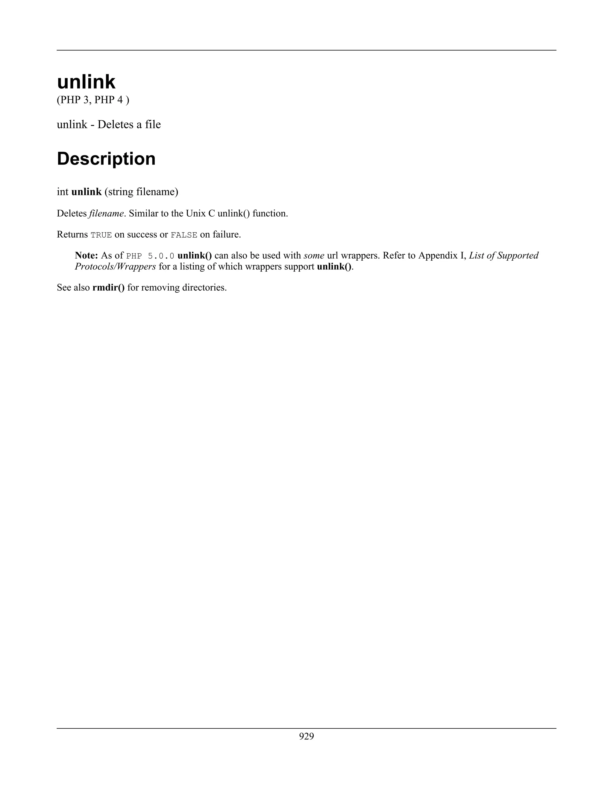 unlink
(PHP 3, PHP 4 )
unlink - Deletes a file
Description
int unlink (string filename)
Deletes filename. Similar to the Unix C unlink() function.
Returns TRUE on success or FALSE on failure.
Note: As of PHP 5.0.0 unlink() can also be used with some url wrappers. Refer to Appendix I, List of Supported
Protocols/Wrappers for a listing of which wrappers support unlink().
See also rmdir() for removing directories.
929
 