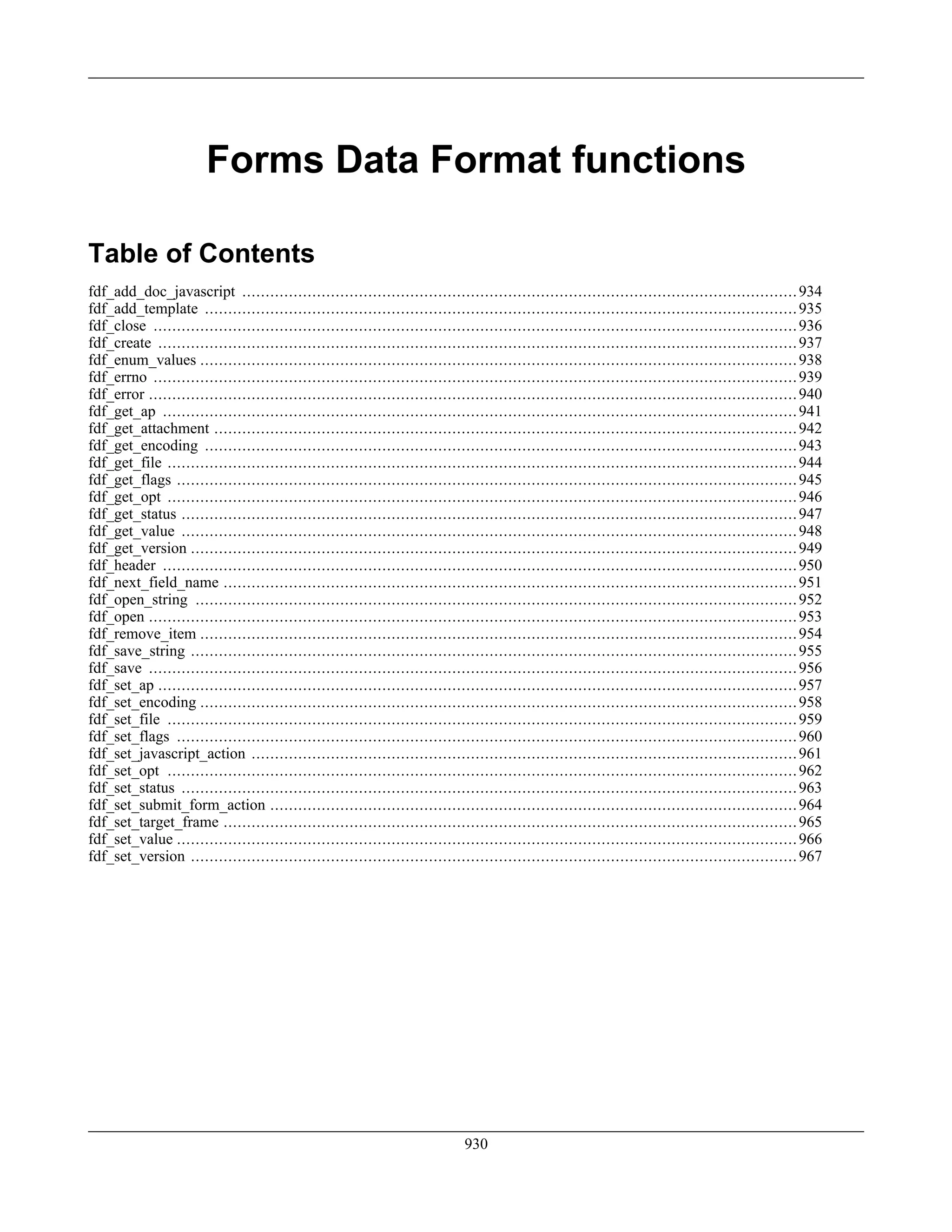 Forms Data Format functions
Table of Contents
fdf_add_doc_javascript .......................................................................................................................934
fdf_add_template ...............................................................................................................................935
fdf_close ..........................................................................................................................................936
fdf_create .........................................................................................................................................937
fdf_enum_values ................................................................................................................................938
fdf_errno ..........................................................................................................................................939
fdf_error ...........................................................................................................................................940
fdf_get_ap ........................................................................................................................................941
fdf_get_attachment .............................................................................................................................942
fdf_get_encoding ...............................................................................................................................943
fdf_get_file .......................................................................................................................................944
fdf_get_flags .....................................................................................................................................945
fdf_get_opt .......................................................................................................................................946
fdf_get_status ....................................................................................................................................947
fdf_get_value ....................................................................................................................................948
fdf_get_version ..................................................................................................................................949
fdf_header ........................................................................................................................................950
fdf_next_field_name ...........................................................................................................................951
fdf_open_string .................................................................................................................................952
fdf_open ...........................................................................................................................................953
fdf_remove_item ................................................................................................................................954
fdf_save_string ..................................................................................................................................955
fdf_save ...........................................................................................................................................956
fdf_set_ap .........................................................................................................................................957
fdf_set_encoding ................................................................................................................................958
fdf_set_file .......................................................................................................................................959
fdf_set_flags .....................................................................................................................................960
fdf_set_javascript_action .....................................................................................................................961
fdf_set_opt .......................................................................................................................................962
fdf_set_status ....................................................................................................................................963
fdf_set_submit_form_action .................................................................................................................964
fdf_set_target_frame ...........................................................................................................................965
fdf_set_value .....................................................................................................................................966
fdf_set_version ..................................................................................................................................967
930
 