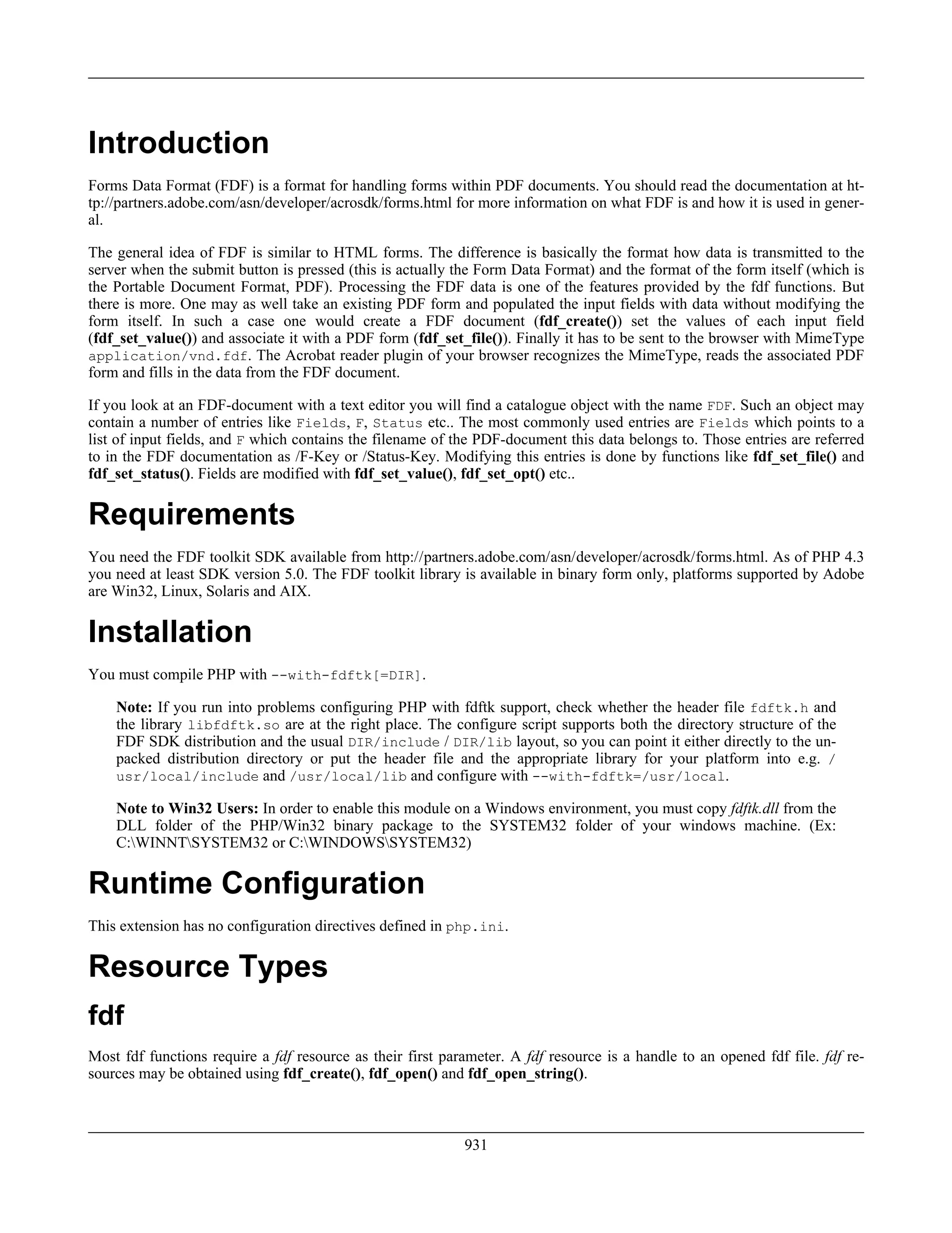 Introduction
Forms Data Format (FDF) is a format for handling forms within PDF documents. You should read the documentation at ht-
tp://partners.adobe.com/asn/developer/acrosdk/forms.html for more information on what FDF is and how it is used in gener-
al.
The general idea of FDF is similar to HTML forms. The difference is basically the format how data is transmitted to the
server when the submit button is pressed (this is actually the Form Data Format) and the format of the form itself (which is
the Portable Document Format, PDF). Processing the FDF data is one of the features provided by the fdf functions. But
there is more. One may as well take an existing PDF form and populated the input fields with data without modifying the
form itself. In such a case one would create a FDF document (fdf_create()) set the values of each input field
(fdf_set_value()) and associate it with a PDF form (fdf_set_file()). Finally it has to be sent to the browser with MimeType
application/vnd.fdf. The Acrobat reader plugin of your browser recognizes the MimeType, reads the associated PDF
form and fills in the data from the FDF document.
If you look at an FDF-document with a text editor you will find a catalogue object with the name FDF. Such an object may
contain a number of entries like Fields, F, Status etc.. The most commonly used entries are Fields which points to a
list of input fields, and F which contains the filename of the PDF-document this data belongs to. Those entries are referred
to in the FDF documentation as /F-Key or /Status-Key. Modifying this entries is done by functions like fdf_set_file() and
fdf_set_status(). Fields are modified with fdf_set_value(), fdf_set_opt() etc..
Requirements
You need the FDF toolkit SDK available from http://partners.adobe.com/asn/developer/acrosdk/forms.html. As of PHP 4.3
you need at least SDK version 5.0. The FDF toolkit library is available in binary form only, platforms supported by Adobe
are Win32, Linux, Solaris and AIX.
Installation
You must compile PHP with --with-fdftk[=DIR].
Note: If you run into problems configuring PHP with fdftk support, check whether the header file fdftk.h and
the library libfdftk.so are at the right place. The configure script supports both the directory structure of the
FDF SDK distribution and the usual DIR/include / DIR/lib layout, so you can point it either directly to the un-
packed distribution directory or put the header file and the appropriate library for your platform into e.g. /
usr/local/include and /usr/local/lib and configure with --with-fdftk=/usr/local.
Note to Win32 Users: In order to enable this module on a Windows environment, you must copy fdftk.dll from the
DLL folder of the PHP/Win32 binary package to the SYSTEM32 folder of your windows machine. (Ex:
C:WINNTSYSTEM32 or C:WINDOWSSYSTEM32)
Runtime Configuration
This extension has no configuration directives defined in php.ini.
Resource Types
fdf
Most fdf functions require a fdf resource as their first parameter. A fdf resource is a handle to an opened fdf file. fdf re-
sources may be obtained using fdf_create(), fdf_open() and fdf_open_string().
931
 