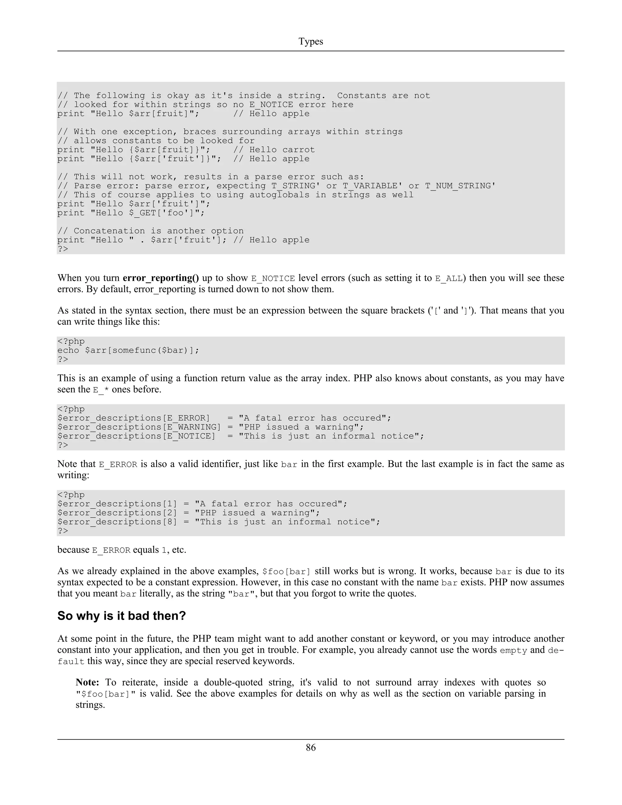 // The following is okay as it's inside a string. Constants are not
// looked for within strings so no E_NOTICE error here
print "Hello $arr[fruit]"; // Hello apple
// With one exception, braces surrounding arrays within strings
// allows constants to be looked for
print "Hello {$arr[fruit]}"; // Hello carrot
print "Hello {$arr['fruit']}"; // Hello apple
// This will not work, results in a parse error such as:
// Parse error: parse error, expecting T_STRING' or T_VARIABLE' or T_NUM_STRING'
// This of course applies to using autoglobals in strings as well
print "Hello $arr['fruit']";
print "Hello $_GET['foo']";
// Concatenation is another option
print "Hello " . $arr['fruit']; // Hello apple
?>
When you turn error_reporting() up to show E_NOTICE level errors (such as setting it to E_ALL) then you will see these
errors. By default, error_reporting is turned down to not show them.
As stated in the syntax section, there must be an expression between the square brackets ('[' and ']'). That means that you
can write things like this:
<?php
echo $arr[somefunc($bar)];
?>
This is an example of using a function return value as the array index. PHP also knows about constants, as you may have
seen the E_* ones before.
<?php
$error_descriptions[E_ERROR] = "A fatal error has occured";
$error_descriptions[E_WARNING] = "PHP issued a warning";
$error_descriptions[E_NOTICE] = "This is just an informal notice";
?>
Note that E_ERROR is also a valid identifier, just like bar in the first example. But the last example is in fact the same as
writing:
<?php
$error_descriptions[1] = "A fatal error has occured";
$error_descriptions[2] = "PHP issued a warning";
$error_descriptions[8] = "This is just an informal notice";
?>
because E_ERROR equals 1, etc.
As we already explained in the above examples, $foo[bar] still works but is wrong. It works, because bar is due to its
syntax expected to be a constant expression. However, in this case no constant with the name bar exists. PHP now assumes
that you meant bar literally, as the string "bar", but that you forgot to write the quotes.
So why is it bad then?
At some point in the future, the PHP team might want to add another constant or keyword, or you may introduce another
constant into your application, and then you get in trouble. For example, you already cannot use the words empty and de-
fault this way, since they are special reserved keywords.
Note: To reiterate, inside a double-quoted string, it's valid to not surround array indexes with quotes so
"$foo[bar]" is valid. See the above examples for details on why as well as the section on variable parsing in
strings.
Types
86
 