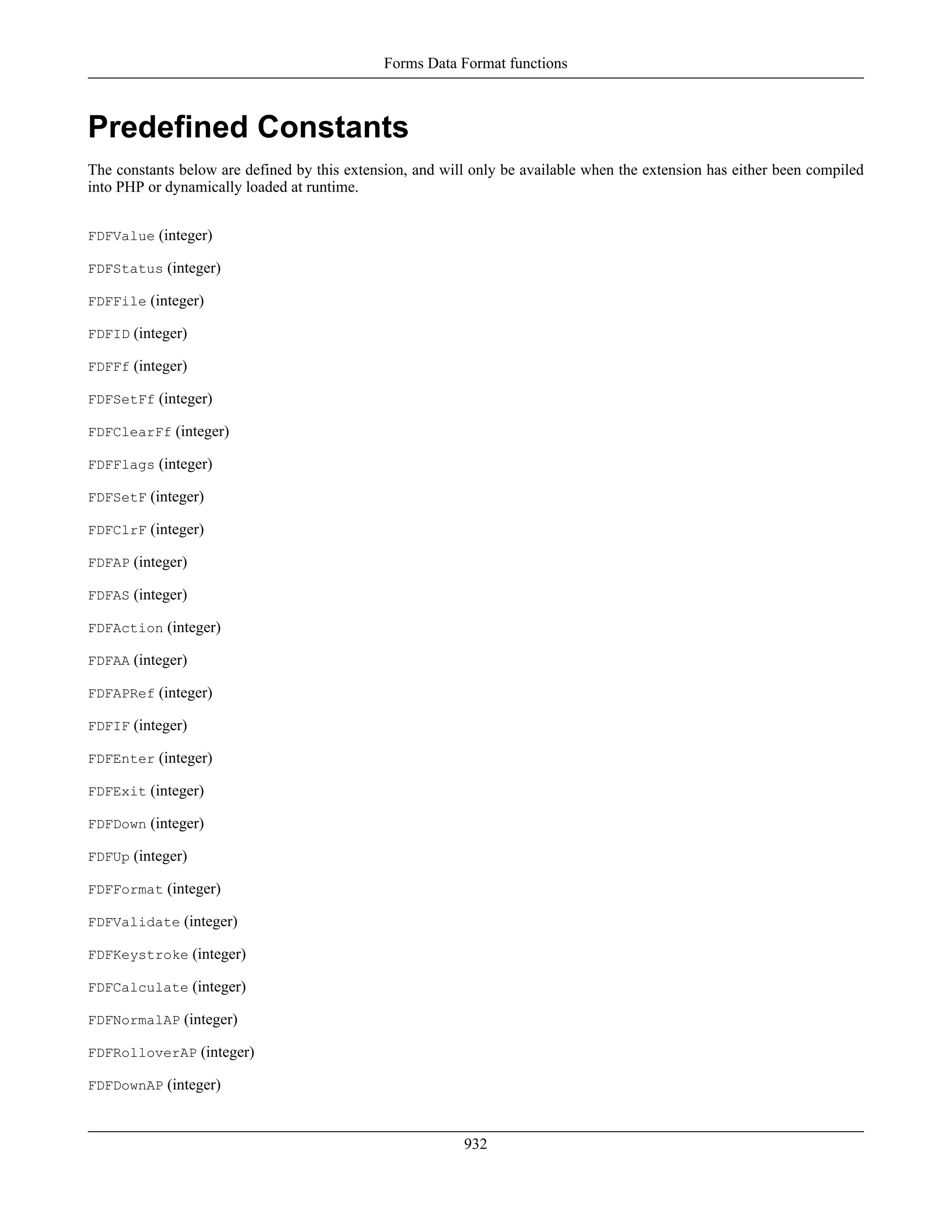 Predefined Constants
The constants below are defined by this extension, and will only be available when the extension has either been compiled
into PHP or dynamically loaded at runtime.
FDFValue (integer)
FDFStatus (integer)
FDFFile (integer)
FDFID (integer)
FDFFf (integer)
FDFSetFf (integer)
FDFClearFf (integer)
FDFFlags (integer)
FDFSetF (integer)
FDFClrF (integer)
FDFAP (integer)
FDFAS (integer)
FDFAction (integer)
FDFAA (integer)
FDFAPRef (integer)
FDFIF (integer)
FDFEnter (integer)
FDFExit (integer)
FDFDown (integer)
FDFUp (integer)
FDFFormat (integer)
FDFValidate (integer)
FDFKeystroke (integer)
FDFCalculate (integer)
FDFNormalAP (integer)
FDFRolloverAP (integer)
FDFDownAP (integer)
Forms Data Format functions
932
 