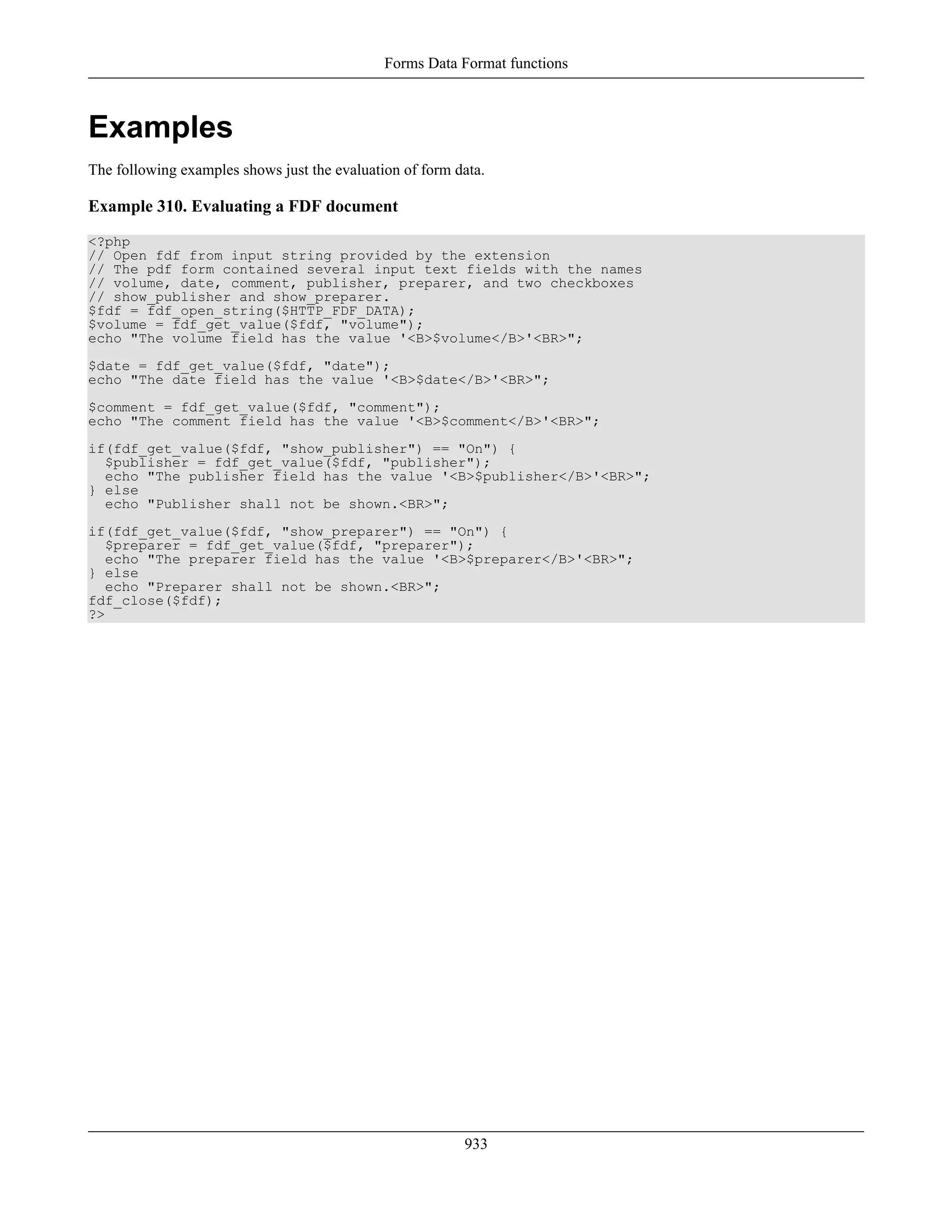 Examples
The following examples shows just the evaluation of form data.
Example 310. Evaluating a FDF document
<?php
// Open fdf from input string provided by the extension
// The pdf form contained several input text fields with the names
// volume, date, comment, publisher, preparer, and two checkboxes
// show_publisher and show_preparer.
$fdf = fdf_open_string($HTTP_FDF_DATA);
$volume = fdf_get_value($fdf, "volume");
echo "The volume field has the value '<B>$volume</B>'<BR>";
$date = fdf_get_value($fdf, "date");
echo "The date field has the value '<B>$date</B>'<BR>";
$comment = fdf_get_value($fdf, "comment");
echo "The comment field has the value '<B>$comment</B>'<BR>";
if(fdf_get_value($fdf, "show_publisher") == "On") {
$publisher = fdf_get_value($fdf, "publisher");
echo "The publisher field has the value '<B>$publisher</B>'<BR>";
} else
echo "Publisher shall not be shown.<BR>";
if(fdf_get_value($fdf, "show_preparer") == "On") {
$preparer = fdf_get_value($fdf, "preparer");
echo "The preparer field has the value '<B>$preparer</B>'<BR>";
} else
echo "Preparer shall not be shown.<BR>";
fdf_close($fdf);
?>
Forms Data Format functions
933
 