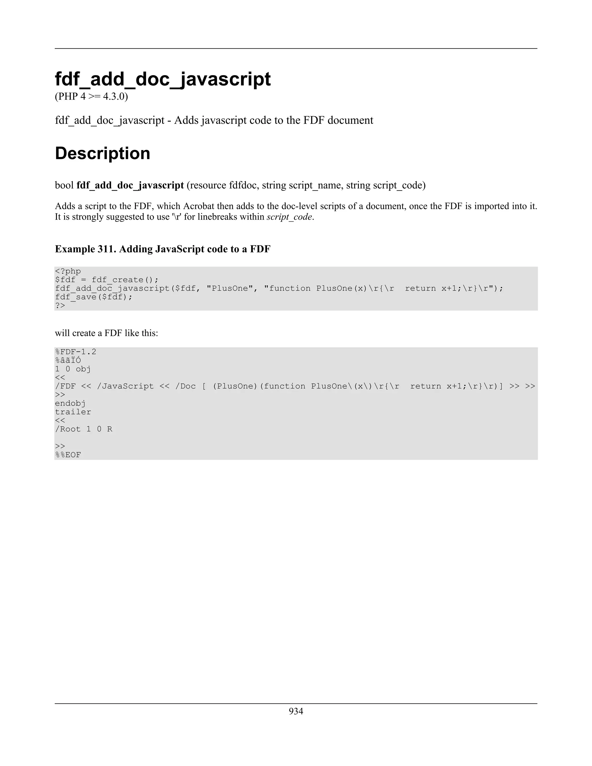 fdf_add_doc_javascript
(PHP 4 >= 4.3.0)
fdf_add_doc_javascript - Adds javascript code to the FDF document
Description
bool fdf_add_doc_javascript (resource fdfdoc, string script_name, string script_code)
Adds a script to the FDF, which Acrobat then adds to the doc-level scripts of a document, once the FDF is imported into it.
It is strongly suggested to use 'r' for linebreaks within script_code.
Example 311. Adding JavaScript code to a FDF
<?php
$fdf = fdf_create();
fdf_add_doc_javascript($fdf, "PlusOne", "function PlusOne(x)r{r return x+1;r}r");
fdf_save($fdf);
?>
will create a FDF like this:
%FDF-1.2
%âãÏÓ
1 0 obj
<<
/FDF << /JavaScript << /Doc [ (PlusOne)(function PlusOne(x)r{r return x+1;r}r)] >> >>
>>
endobj
trailer
<<
/Root 1 0 R
>>
%%EOF
934
 