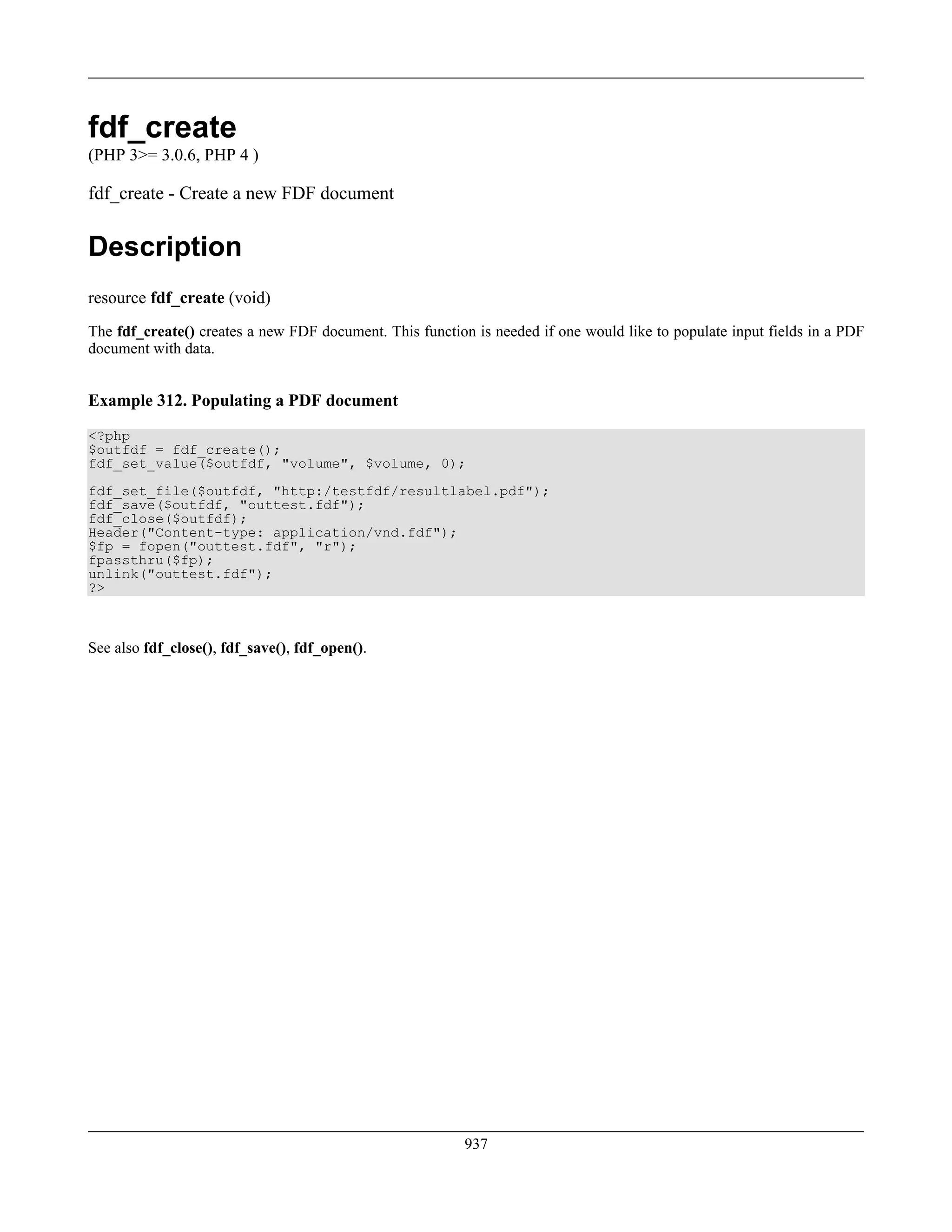 fdf_create
(PHP 3>= 3.0.6, PHP 4 )
fdf_create - Create a new FDF document
Description
resource fdf_create (void)
The fdf_create() creates a new FDF document. This function is needed if one would like to populate input fields in a PDF
document with data.
Example 312. Populating a PDF document
<?php
$outfdf = fdf_create();
fdf_set_value($outfdf, "volume", $volume, 0);
fdf_set_file($outfdf, "http:/testfdf/resultlabel.pdf");
fdf_save($outfdf, "outtest.fdf");
fdf_close($outfdf);
Header("Content-type: application/vnd.fdf");
$fp = fopen("outtest.fdf", "r");
fpassthru($fp);
unlink("outtest.fdf");
?>
See also fdf_close(), fdf_save(), fdf_open().
937
 