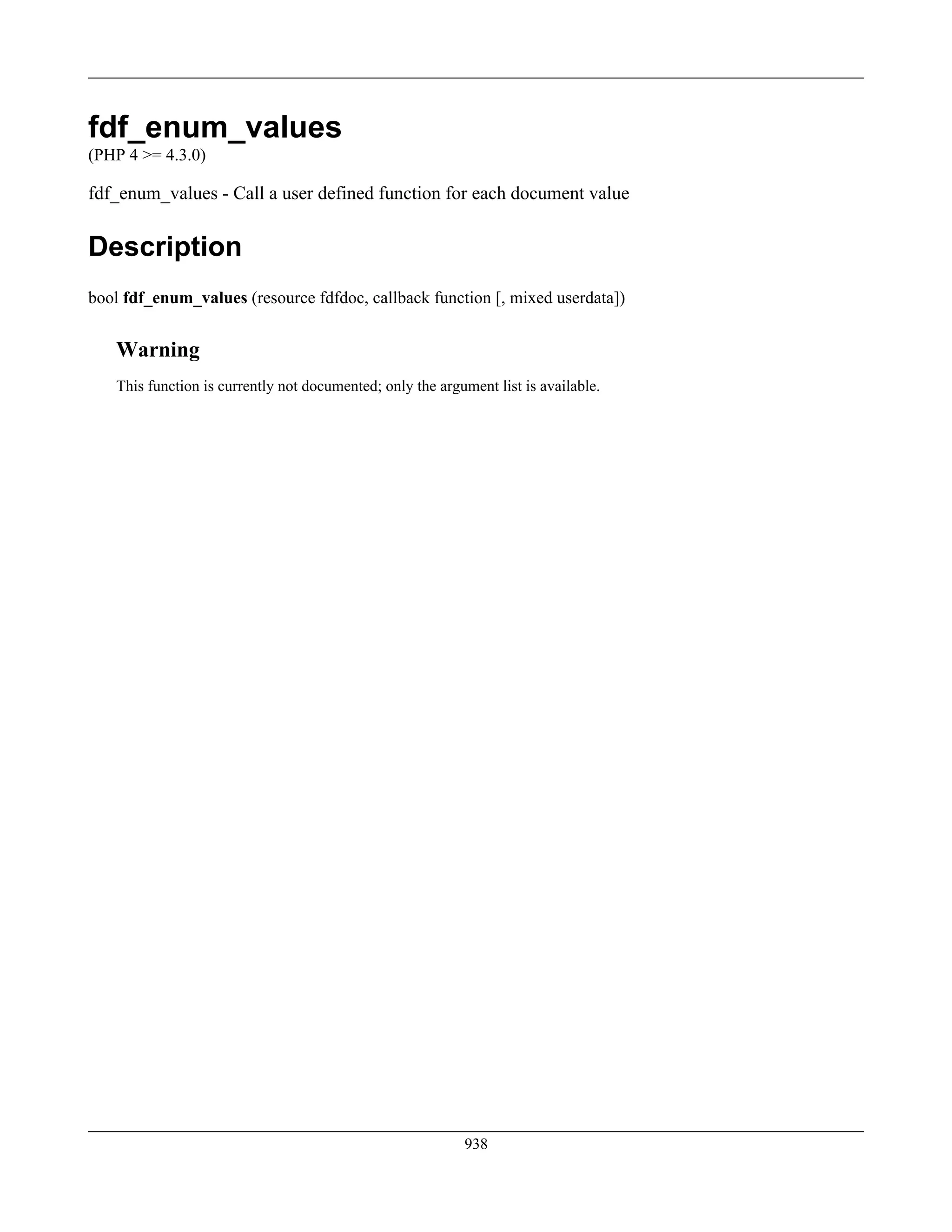 fdf_enum_values
(PHP 4 >= 4.3.0)
fdf_enum_values - Call a user defined function for each document value
Description
bool fdf_enum_values (resource fdfdoc, callback function [, mixed userdata])
Warning
This function is currently not documented; only the argument list is available.
938
 