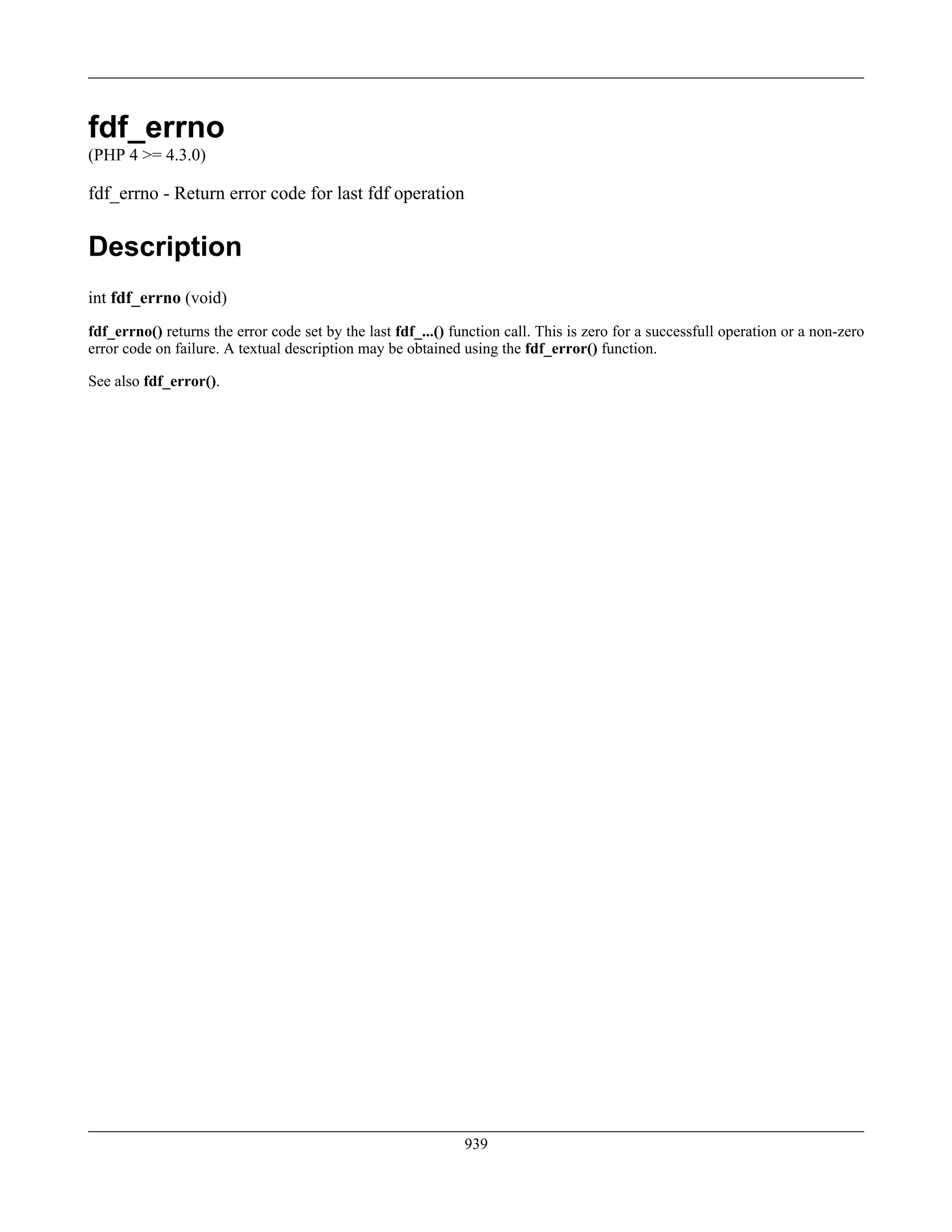 fdf_errno
(PHP 4 >= 4.3.0)
fdf_errno - Return error code for last fdf operation
Description
int fdf_errno (void)
fdf_errno() returns the error code set by the last fdf_...() function call. This is zero for a successfull operation or a non-zero
error code on failure. A textual description may be obtained using the fdf_error() function.
See also fdf_error().
939
 