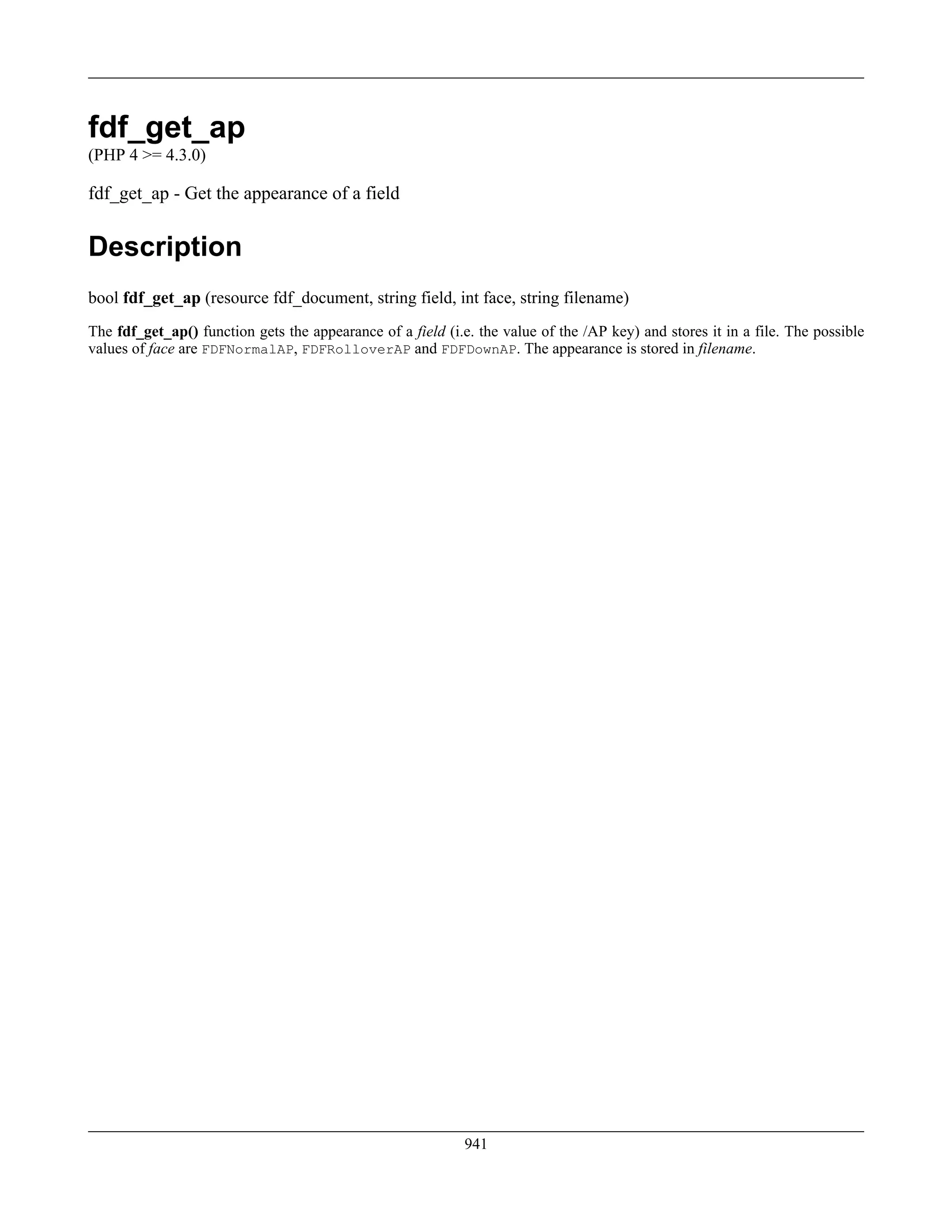 fdf_get_ap
(PHP 4 >= 4.3.0)
fdf_get_ap - Get the appearance of a field
Description
bool fdf_get_ap (resource fdf_document, string field, int face, string filename)
The fdf_get_ap() function gets the appearance of a field (i.e. the value of the /AP key) and stores it in a file. The possible
values of face are FDFNormalAP, FDFRolloverAP and FDFDownAP. The appearance is stored in filename.
941
 