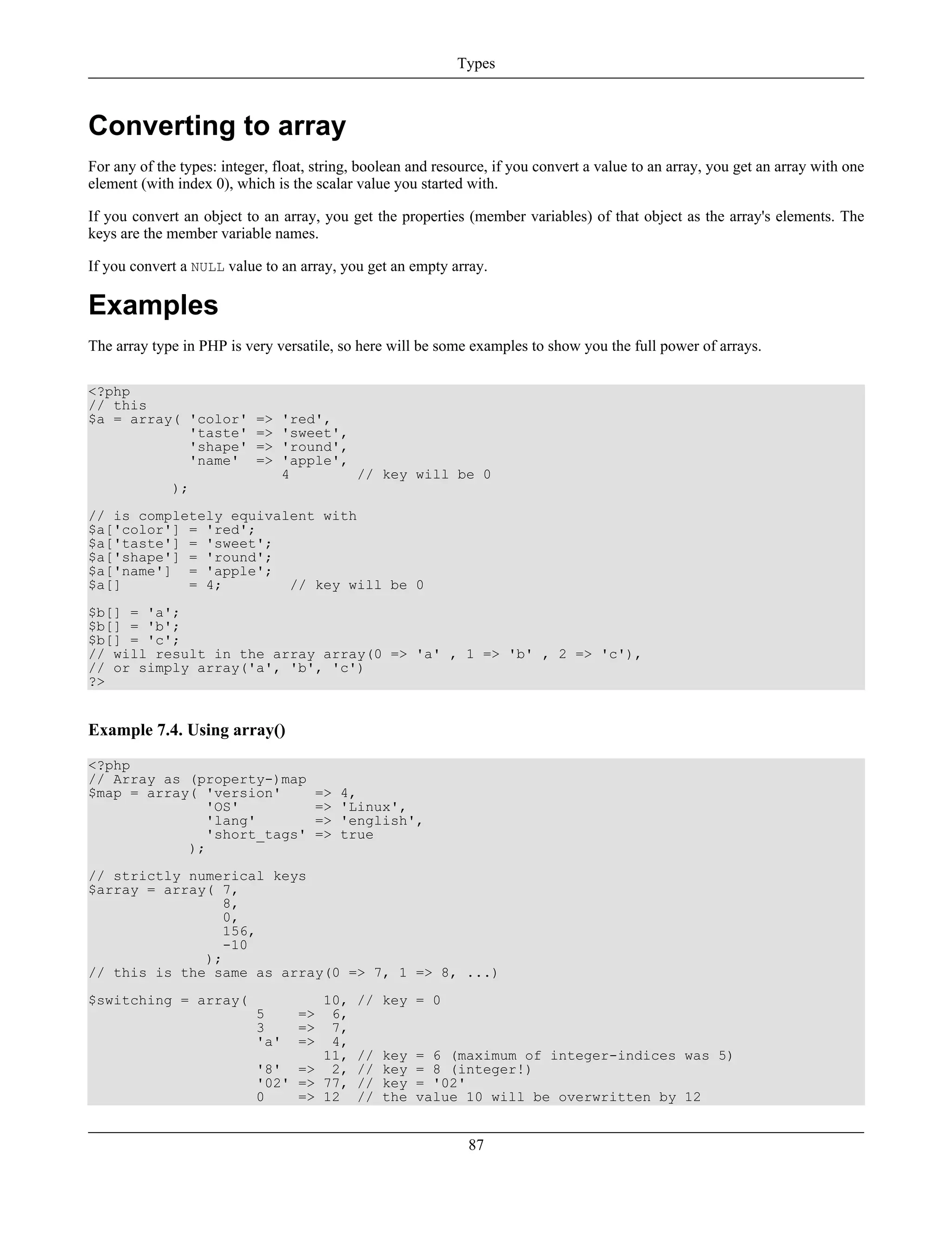 Converting to array
For any of the types: integer, float, string, boolean and resource, if you convert a value to an array, you get an array with one
element (with index 0), which is the scalar value you started with.
If you convert an object to an array, you get the properties (member variables) of that object as the array's elements. The
keys are the member variable names.
If you convert a NULL value to an array, you get an empty array.
Examples
The array type in PHP is very versatile, so here will be some examples to show you the full power of arrays.
<?php
// this
$a = array( 'color' => 'red',
'taste' => 'sweet',
'shape' => 'round',
'name' => 'apple',
4 // key will be 0
);
// is completely equivalent with
$a['color'] = 'red';
$a['taste'] = 'sweet';
$a['shape'] = 'round';
$a['name'] = 'apple';
$a[] = 4; // key will be 0
$b[] = 'a';
$b[] = 'b';
$b[] = 'c';
// will result in the array array(0 => 'a' , 1 => 'b' , 2 => 'c'),
// or simply array('a', 'b', 'c')
?>
Example 7.4. Using array()
<?php
// Array as (property-)map
$map = array( 'version' => 4,
'OS' => 'Linux',
'lang' => 'english',
'short_tags' => true
);
// strictly numerical keys
$array = array( 7,
8,
0,
156,
-10
);
// this is the same as array(0 => 7, 1 => 8, ...)
$switching = array( 10, // key = 0
5 => 6,
3 => 7,
'a' => 4,
11, // key = 6 (maximum of integer-indices was 5)
'8' => 2, // key = 8 (integer!)
'02' => 77, // key = '02'
0 => 12 // the value 10 will be overwritten by 12
Types
87
 