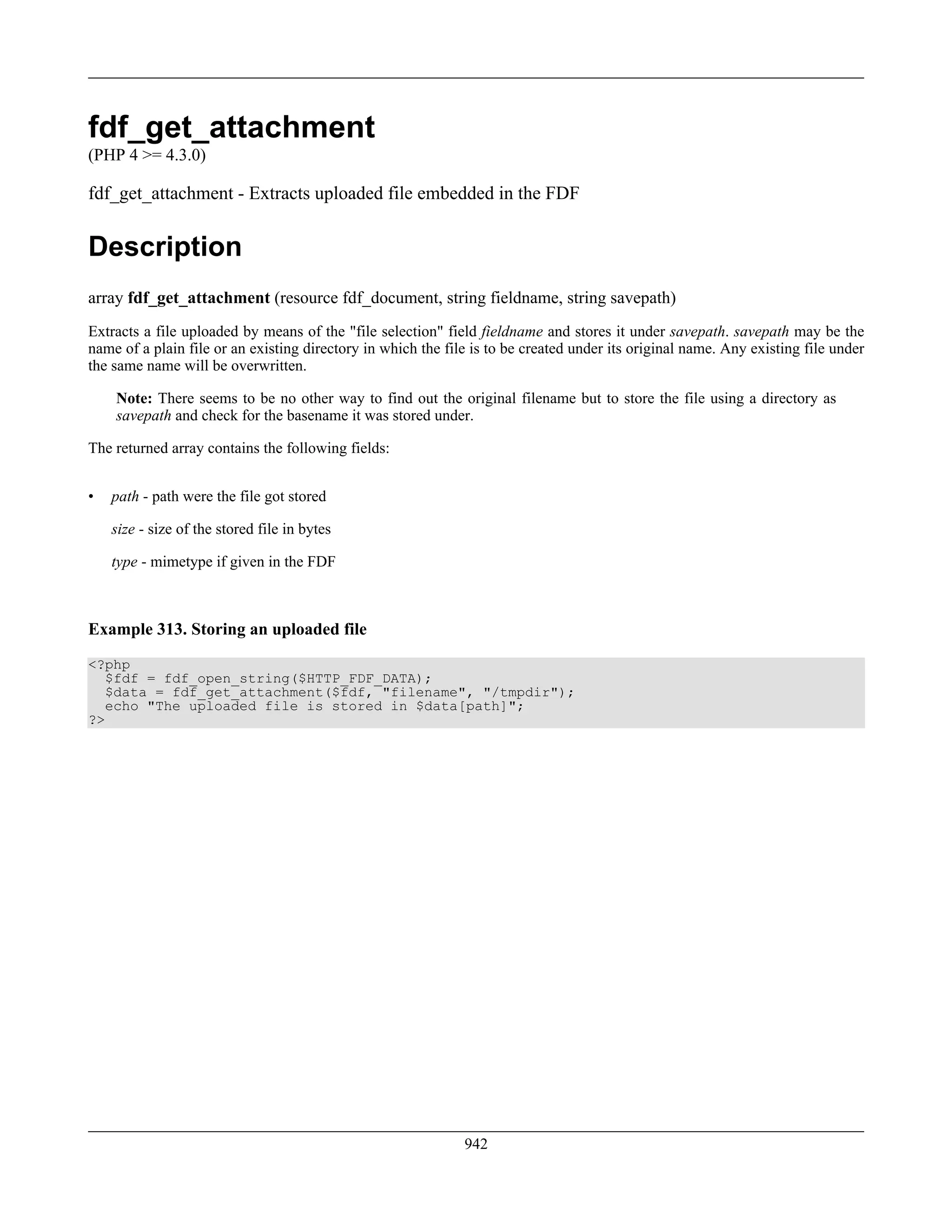 fdf_get_attachment
(PHP 4 >= 4.3.0)
fdf_get_attachment - Extracts uploaded file embedded in the FDF
Description
array fdf_get_attachment (resource fdf_document, string fieldname, string savepath)
Extracts a file uploaded by means of the "file selection" field fieldname and stores it under savepath. savepath may be the
name of a plain file or an existing directory in which the file is to be created under its original name. Any existing file under
the same name will be overwritten.
Note: There seems to be no other way to find out the original filename but to store the file using a directory as
savepath and check for the basename it was stored under.
The returned array contains the following fields:
• path - path were the file got stored
size - size of the stored file in bytes
type - mimetype if given in the FDF
Example 313. Storing an uploaded file
<?php
$fdf = fdf_open_string($HTTP_FDF_DATA);
$data = fdf_get_attachment($fdf, "filename", "/tmpdir");
echo "The uploaded file is stored in $data[path]";
?>
942
 