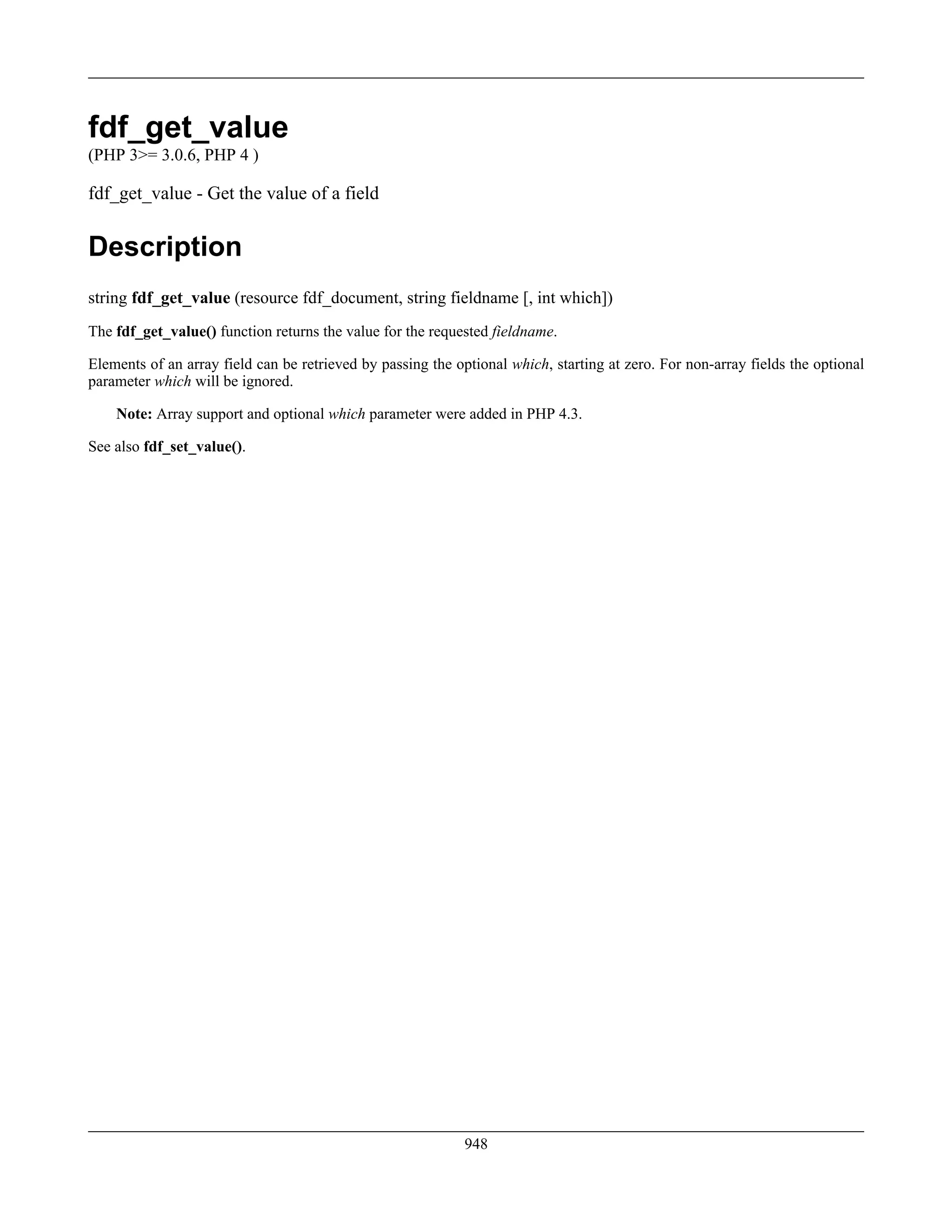 fdf_get_value
(PHP 3>= 3.0.6, PHP 4 )
fdf_get_value - Get the value of a field
Description
string fdf_get_value (resource fdf_document, string fieldname [, int which])
The fdf_get_value() function returns the value for the requested fieldname.
Elements of an array field can be retrieved by passing the optional which, starting at zero. For non-array fields the optional
parameter which will be ignored.
Note: Array support and optional which parameter were added in PHP 4.3.
See also fdf_set_value().
948
 